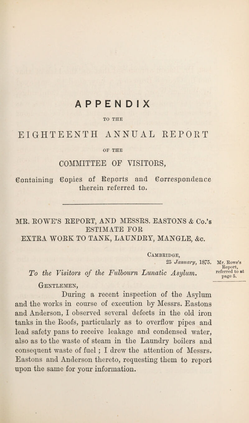 APPENDIX TO THE EIGHTEENTH ANNUAL REPORT OF THE COMMITTEE OF VISITORS, Containing Copies of Reports and Correspondence therein referred to. MR. ROWE’S REPORT, AND MESSRS. EASTONS & Co.’s ESTIMATE FOR EXTRA WORK TO TANK, LAUNDRY, MANGLE, &c. Cambridge, 25 January, 1875. To the Visitors of the Fulbourn Lunatic Asylum. Mr. Rowe’s Report, referred to at page 5. Gentlemen, During a recent inspection of the Asylum and the works in course of execution by Messrs. Eastons and Anderson, I observed several defects in the old iron tanks in the Roofs, particularly as to overflow pipes and lead safety pans to receive leakage and condensed water, also as to the waste of steam in the Laundry boilers and consequent waste of fuel; I drew the attention of Messrs. Eastons and Anderson thereto, requesting them to report upon the same for your information.