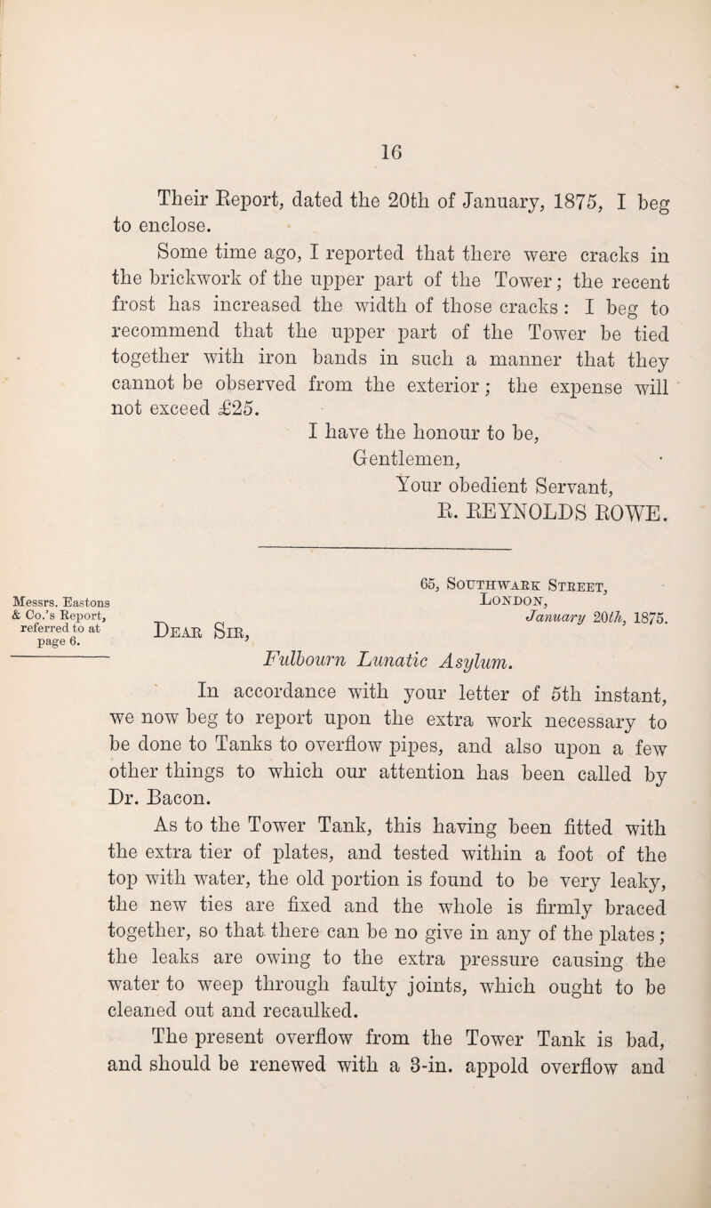 Their Report, dated the 20th of January, 1875, I beg to enclose. Some time ago, I reported that there were cracks in the brickwork of the upper part of the Tower; the recent frost has increased the width of those cracks : I beg to recommend that the upper part of the Tower be tied together with iron bands in such a manner that they cannot be observed from the exterior ; the expense will not exceed £25. I have the honour to be, Gentlemen, Your obedient Servant, R. REYNOLDS ROWE. Messrs. Eastons & Co/s Report, referred to at page 6. Dear Sir, 65, Southwark Street, Loxdojst, January 1875. Fulbourn Lunatic Asylum. In accordance with your letter of 5th instant, we now beg to report upon the extra work necessary to be done to Tanks to overflow pipes, and also upon a few other things to which our attention has been called by Dr. Bacon. As to the Tower Tank, this having been fitted with the extra tier of plates, and tested within a foot of the top with water, the old portion is found to be very leaky, the new ties are fixed and the wfliole is firmly braced together, so that there can be no give in any of the plates; the leaks are owing to the extra pressure causing the water to weep through faulty joints, which ought to be cleaned out and recaulked. The present overflow from the Tower Tank is bad, and should be renewed with a 3-in. appold overflow and