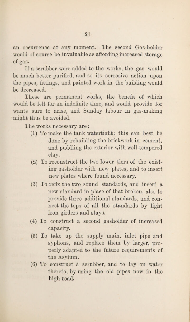 an occurrence at any moment. The second Gas-holder would of course he invaluable as affording increased storage of gas. If a scrubber were added to the works, the gas would be much better purified, and so its corrosive action upon the pipes, fittings, and painted work in the building would be decreased. These are permanent works, the benefit of which would be felt for an indefinite time, and would provide for wants sure to arise, and Sunday labour in gas-making might thus be avoided. The works necessary are : (1) To make the tank watertight: this can best be done by rebuilding the brickwork in cement, and puddling the exterior with well-tempered clay. (2) To reconstruct the two lower tiers of the exist¬ ing gasholder with new plates, and to insert new plates where found necessary. (3) To refix the two sound standards, and insert a new standard in place of that broken, also to provide three additional standards, and con¬ nect the tops of all the standards by light iron girders and stays. (4) To construct a second gasholder of increased capacity. (5) To take up the supply main, inlet pipe and syphons, and replace them by larger, pro¬ perly adapted to the future requirements of the Asylum. (6) To construct a scrubber, and to lay on water thereto, by using the old pipes now in the high road.