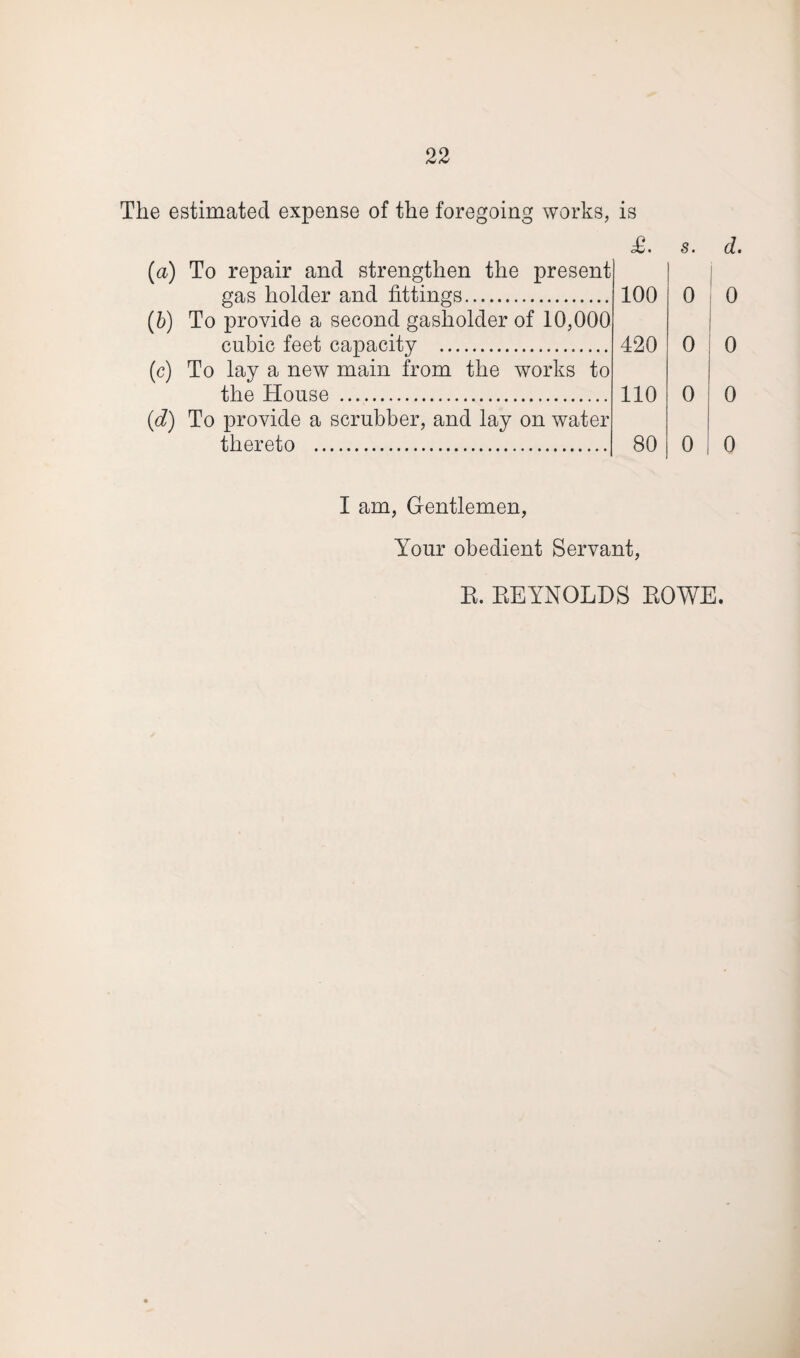 The estimated expense of the foregoing works, is £. s. d. (a) To repair and strengthen the present gas holder and fittings. 100 i 0 (b) To provide a second gasholder of 10,000 cubic feet capacity . 420 0 (c) To lay a new main from the works to the House . 110 0 (d) To provide a scrubber, and lay on water thereto . 80 0 I am, Gentlemen, Your obedient Servant,