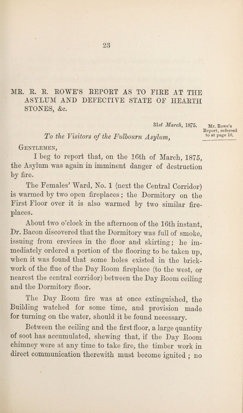 ME. E. E. EOWE’S EEPOET AS TO EIEE AT THE ASYLUM AND DETECTIVE STATE OF HEAETH STONES, &c. 31^ March, 1875. Mr. Rowe’s Report, referred To the Visitors of the Fulhourn Asylum, to at Page 10. Gentlemen, I beg to report that, on the 16th of March, 1875, the Asylum was again in imminent danger of destruction by fire. The Females' Ward, No. 1 (next the Central Corridor) is warmed by two open fireplaces; the Dormitory on the First Floor over it is also warmed by two similar fire¬ places. About two o’clock in the afternoon of the 16th instant, Dr. Bacon discovered that the Dormitory was full of smoke, issuing from crevices in the floor and skirting; he im¬ mediately ordered a portion of the flooring to be taken up, when it was found that some holes existed in the brick¬ work of the flue of the Day Eoom fireplace (to the west, or nearest the central corridor) between the Day Eoom ceiling and the Dormitory floor. The Day Eoom fire was at once extinguished, the Building watched for some time, and provision made for turning on the water, should it be found necessary. Between the ceiling and the first floor, a large quantity of soot has accumulated, shewing that, if the Day Eoom chimney were at any time to take fire, the timber work in direct communication therewith must become ignited ; no