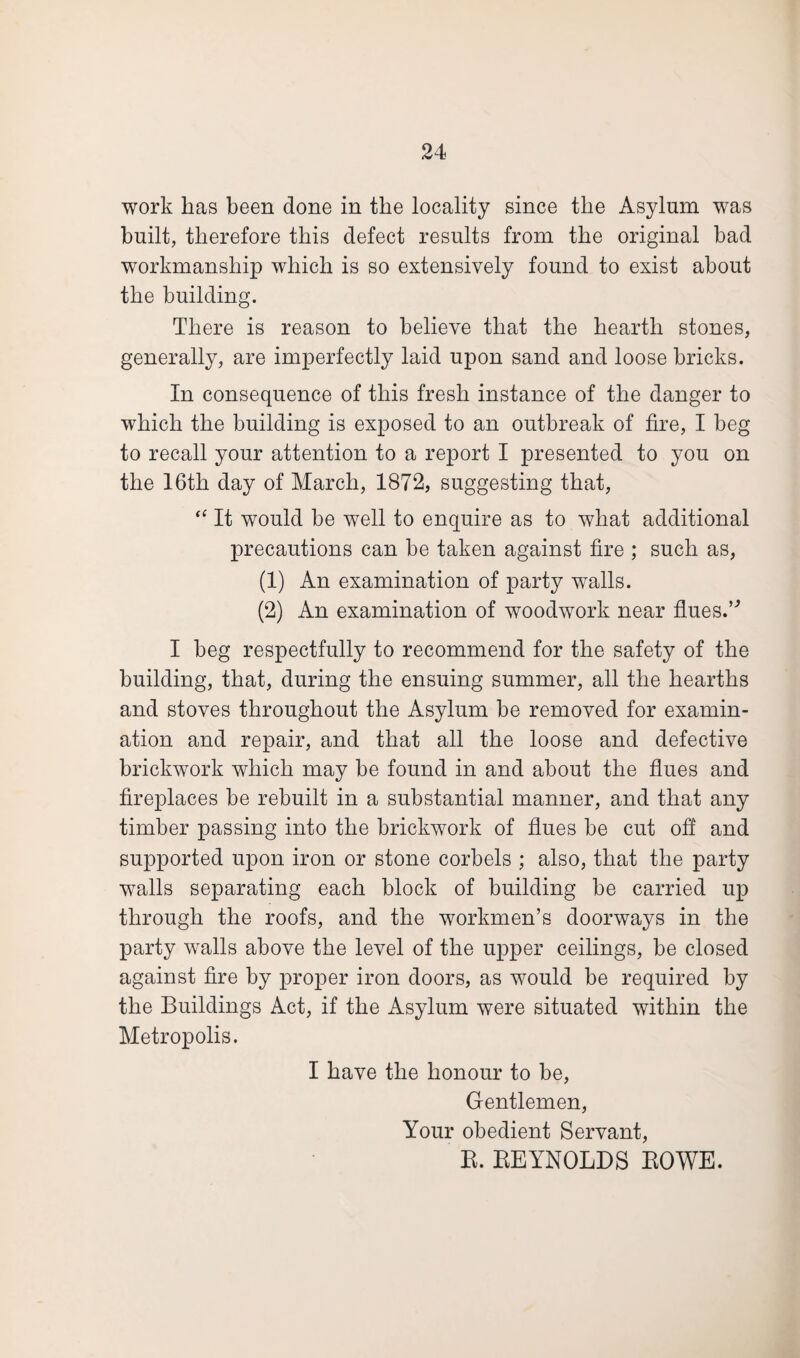 work has been done in the locality since the Asylum was built, therefore this defect results from the original bad workmanship which is so extensively found to exist about the building. There is reason to believe that the hearth stones, generally, are imperfectly laid upon sand and loose bricks. In consequence of this fresh instance of the danger to which the building is exposed to an outbreak of fire, I beg to recall your attention to a report I presented to you on the 16th day of March, 1872, suggesting that, “ It would be well to enquire as to what additional precautions can be taken against fire ; such as, (1) An examination of party walls. (2) An examination of woodwork near flues.” I beg respectfully to recommend for the safety of the building, that, during the ensuing summer, all the hearths and stoves throughout the Asylum be removed for examin¬ ation and repair, and that all the loose and defective brickwork which may be found in and about the flues and fireplaces be rebuilt in a substantial manner, and that any timber passing into the brickwork of flues be cut off and supported upon iron or stone corbels ; also, that the party walls separating each block of building be carried up through the roofs, and the workmen’s doorways in the party walls above the level of the upper ceilings, be closed against fire by proper iron doors, as would be required by the Buildings Act, if the Asylum were situated within the Metropolis. I have the honour to be, Gentlemen, Your obedient Servant, R. REYNOLDS ROWE.