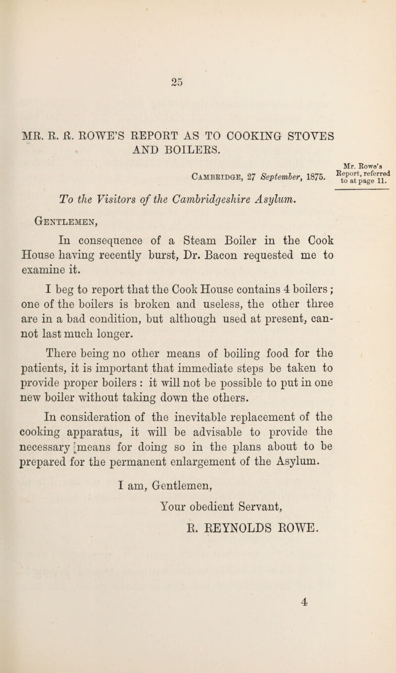 /V»J MR. R. R. ROWE’S REPORT AS TO COOKING STOVES AND BOILERS. Mr. Rowe’s Cambridge, 27 September, 1875. ^oatpageTi^ To the Visitors of the Cambridgeshire Asylum. Gentlemen, In consequence of a Steam Boiler in the Cook House having recently burst, Dr. Bacon requested me to examine it. I beg to report that the Cook House contains 4 boilers; one of the boilers is broken and useless, the other three are in a bad condition, but although used at present, can¬ not last much longer. There being no other means of boiling food for the patients, it is important that immediate steps be taken to provide proper boilers : it will not be possible to put in one new boiler without taking down the others. In consideration of the inevitable replacement of the cooking apparatus, it will be advisable to provide the necessary [means for doing so in the plans about to be prepared for the permanent enlargement of the Asylum. I am, Gentlemen, Your obedient Servant, R. REYNOLDS ROWE. 4