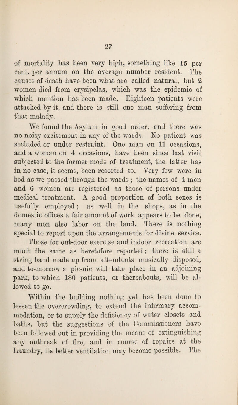 of mortality has been very high, something like 15 per cent, per annum on the average number resident. The causes of death have been what are called natural, but 2 women died from erysipelas, which was the epidemic of which mention has been made. Eighteen patients were attacked by it, and there is still one man suffering from that malady. We found the Asylum in good order, and there was no noisy excitement in any of the wards. No patient was secluded or under restraint. One man on 11 occasions, and a woman on 4 occasions, have been since last visit subjected to the former mode of treatment, the latter has in no case, it seems, been resorted to. Very few were in bed as we passed through the wards; the names of 4 men and 6 women are registered as those of persons under medical treatment. A good proportion of both sexes is usefully employed; as well in the shops, as in the domestic offices a fair amount of work appears to be done, many men also labor on the land. There is nothing special to report upon the arrangements for divine service. Those for out-door exercise and indoor recreation are much the same as heretofore reported; there is still a string band made up from attendants musically disposed, and to-morrow a pic-nic will take place in an adjoining park, to which 180 patients, or thereabouts, will be al¬ lowed to go. Within the building nothing yet has been done to lessen the overcrowding, to extend the infirmary accom¬ modation, or to supply the deficiency of water closets and baths, but the suggestions of the Commissioners have been followed out in providing the means of extinguishing any outbreak of fire, and in course of repairs at the Laundry, its better ventilation may become possible. The