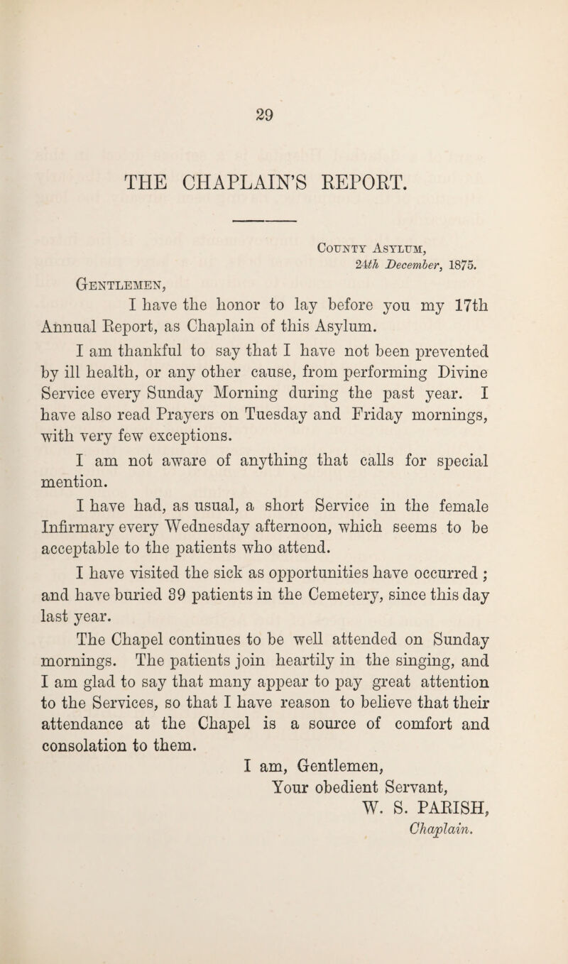 THE CHAPLAIN’S REPORT. County Asylum, 24th December, 1875. Gentlemen, I have the honor to lay before you my 17th Annual Report, as Chaplain of this Asylum. I am thankful to say that I have not been prevented by ill health, or any other cause, from performing Divine Service every Sunday Morning during the past year. I have also read Prayers on Tuesday and Friday mornings, with very few exceptions. I am not aware of anything that calls for special mention. I have had, as usual, a short Service in the female Infirmary every Wednesday afternoon, which seems to be acceptable to the patients who attend. I have visited the sick as opportunities have occurred ; and have buried 39 patients in the Cemetery, since this day last year. The Chapel continues to be well attended on Sunday mornings. The patients join heartily in the singing, and I am glad to say that many appear to pay great attention to the Services, so that I have reason to believe that their attendance at the Chapel is a source of comfort and consolation to them. I am, Gentlemen, Your obedient Servant, W. S. PARISH, Chaplain.