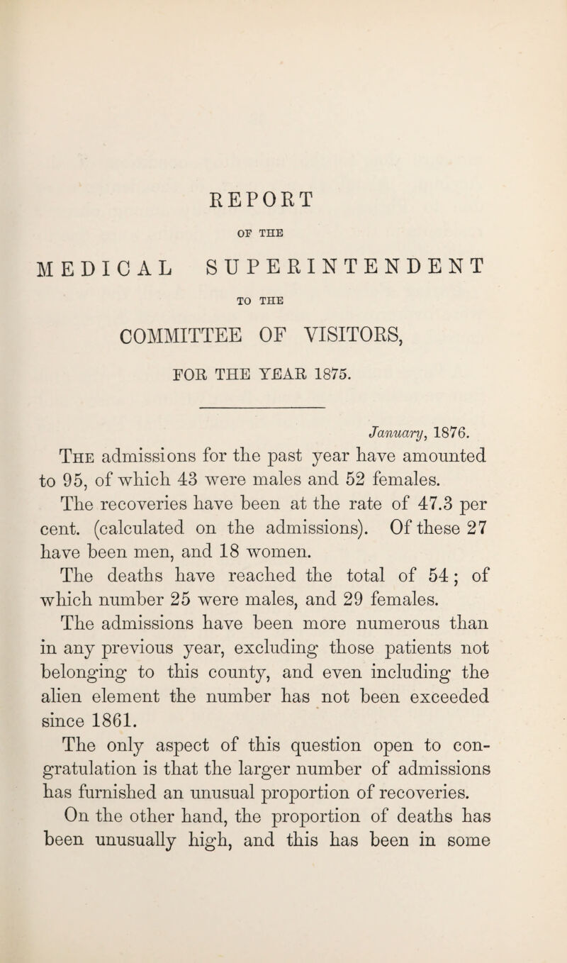 REPORT OF THE MEDICAL SUPERINTENDENT TO THE COMMITTEE OF VISITORS, FOR THE TEAR 1875. January, 1876. The admissions for the past year have amounted to 95, of which 43 were males and 52 females. The recoveries have been at the rate of 47.3 per cent, (calculated on the admissions). Of these 27 have been men, and 18 women. The deaths have reached the total of 54; of which number 25 were males, and 29 females. The admissions have been more numerous than in any previous year, excluding those patients not belonging to this county, and even including the alien element the number has not been exceeded since 1861. The only aspect of this question open to con¬ gratulation is that the larger number of admissions has furnished an unusual proportion of recoveries. On the other hand, the proportion of deaths has been unusually high, and this has been in some