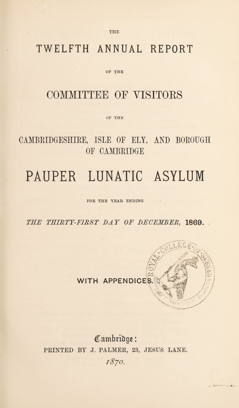 TWELFTH ANNUAL REPORT OF THE COMMITTEE OF VISITOKS OF THE CAMBRIDGESHIRE, ISLE OF ELY, AND BOROUGH OF CAMBRIDGE PAUPER LUNATIC ASYLUM FOR THE YEAR ENDING THE THIRTY-FIRST DAY OF DECEMBER,, 1869. Cambritige: PRINTED BY J. PALMER, 23, JESUS LANE. 18 jo.