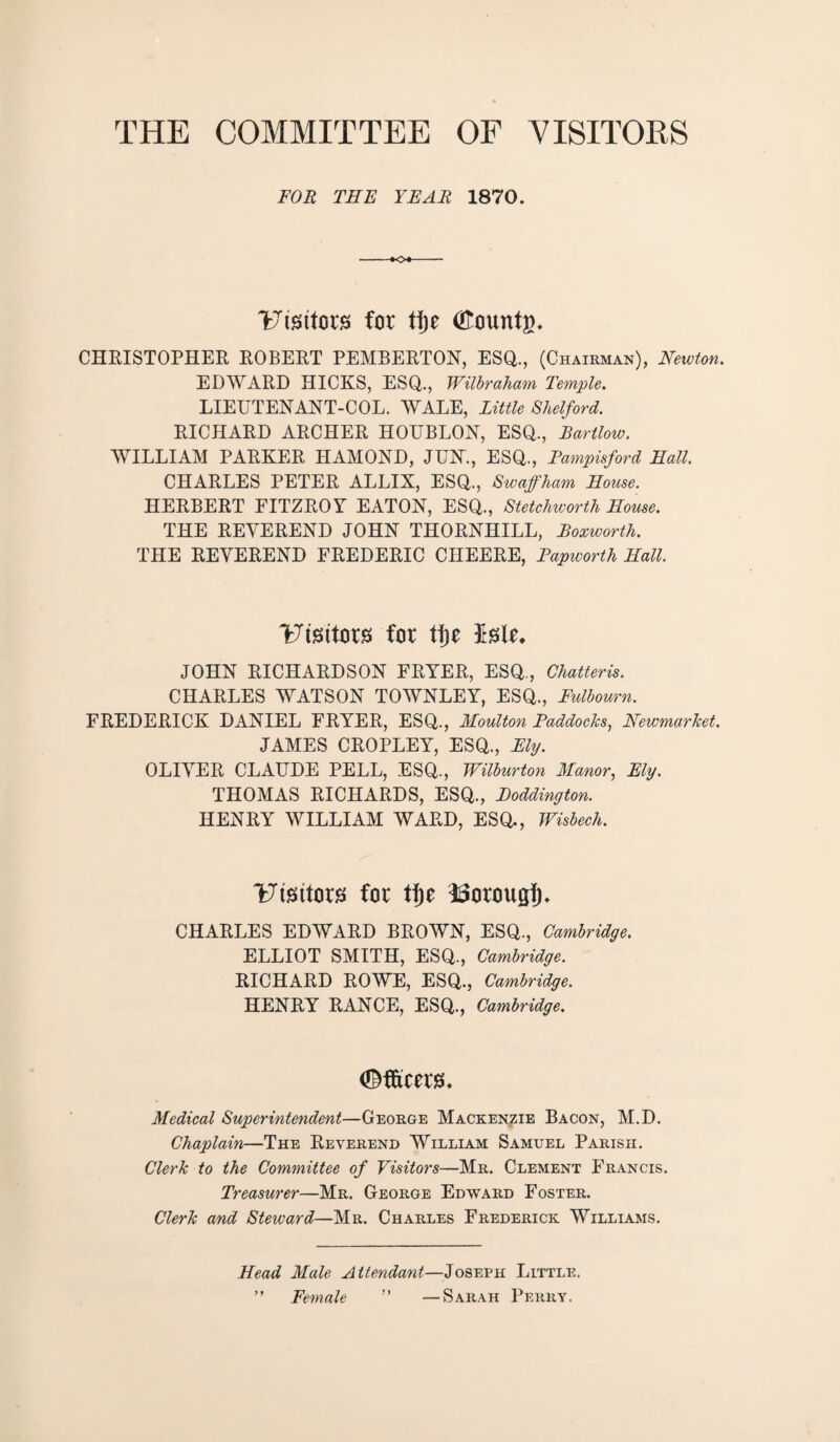THE COMMITTEE OF VISITORS FOR TEE YEAR 1870. 'Fissttora for tfje <£ountg* CHRISTOPHER ROBERT PEMBERTON, ESQ., (Chairman), Newton. EDWARD HICKS, ESQ., Wilbraham Temple. LIEUTENANT-COL. WALE, little Shelford. RICHARD ARCHER HOUBLON, ESQ., Bartlow. WILLIAM PARKER HAMOND, JUN., ESQ., Fampisford Hall. CHARLES PETER ALLIX, ESQ., Swaffham House. HERBERT FITZROY EATON, ESQ., Stetchivorth House. THE REVEREND JOHN THORNHILL, Boxworth. THE REVEREND FREDERIC CHEERE, Papivorth Hall. Ftsttors for ti)z Me, JOHN RICHARDSON FRYER, ESQ., Chatteris. CHARLES WATSON TOWNLEY, ESQ., Fulbourn. FREDERICK DANIEL FRYER, ESQ., Moulton Paddocks, Newmarket. JAMES CROPLEY, ESQ., Ely. OLIVER CLAUDE PELL, ESQ., Wilburton Manor, Ely. THOMAS RICHARDS, ESQ., Poddington. HENRY WILLIAM WARD, ESQ., Wisbech. Fisitors for tf)e SSorougf)* CHARLES EDWARD BROWN, ESQ., Cambridge. ELLIOT SMITH, ESQ., Cambridge. RICHARD ROWE, ESQ., Cambridge. HENRY RANCE, ESQ., Cambridge. ©fftcera. Medical Superintendent—George Mackenzie Bacon, M.D. Chaplain—The Reverend William Samuel Parish. Clerk to the Committee of Visitors—Mr. Clement Francis. Treasurer—Mr. George Edward Foster. Clerk and Steward—Mr. Charles Frederick Williams. Head Male Attendant—Joseph Little. ” Female ” —Sarah Perry.