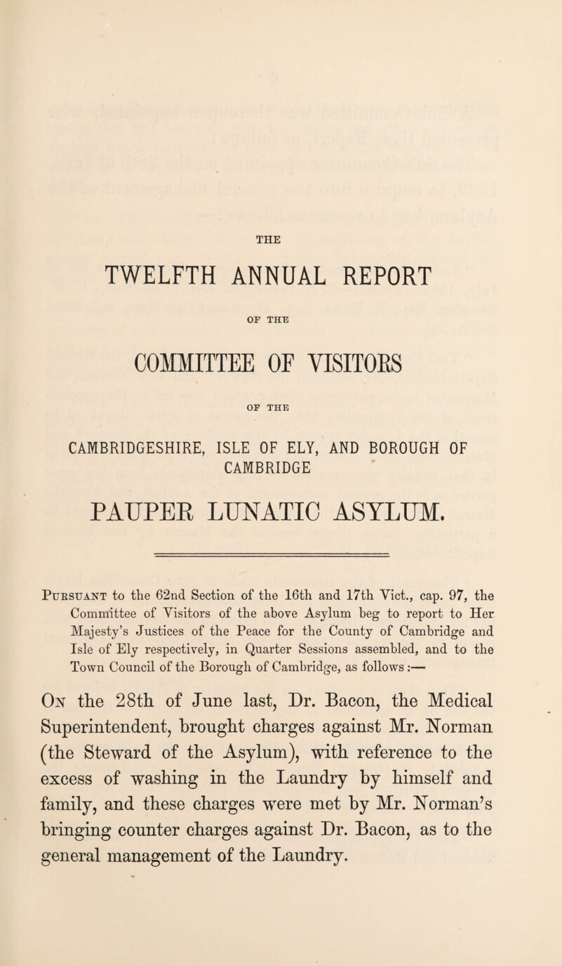 TWELFTH ANNUAL REPORT OF THE COMMITTEE OF VISITORS OF THE CAMBRIDGESHIRE, ISLE OF ELY, AND BOROUGH OF CAMBRIDGE PAUPER LUNATIC ASYLUM. Pursuant to the 62nd Section of the 16th and 17th Viet., cap. 97, the Committee of Visitors of the above Asylum beg to report to Her Majesty’s Justices of the Peace for the County of Cambridge and Isle of Ely respectively, in Quarter Sessions assembled, and to the Town Council of the Borough of Cambridge, as follows :— On the 28th of June last, Dr. Bacon, the Medical Superintendent, brought charges against Mr. Norman (the Steward of the Asylum), with reference to the excess of washing in the Laundry by himself and family, and these charges were met by Mr. Norman’s bringing counter charges against Dr. Bacon, as to the general management of the Laundry.