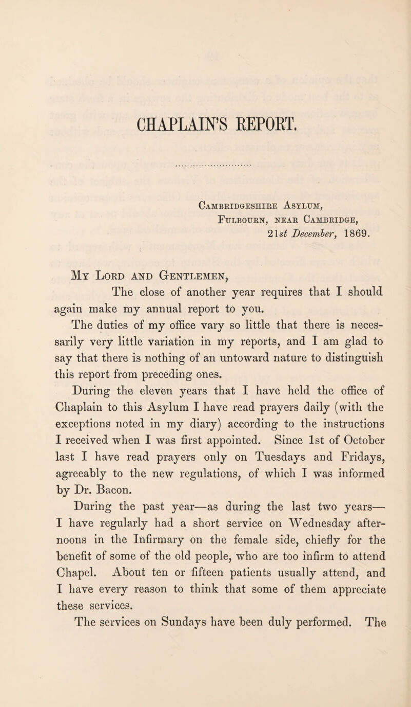 CHAPLAIN’S REPORT. Cambridgeshire Asylum, Fulbourn, near Cambridge, 21 st December, 1869. My Lord and Gentlemen, The close of another year requires that I should again make my annual report to you. The duties of my office vary so little that there is neces¬ sarily very little variation in my reports, and I am glad to say that there is nothing of an untoward nature to distinguish this report from preceding ones. During the eleven years that I have held the office of Chaplain to this Asylum I have read prayers daily (with the exceptions noted in my diary) according to the instructions I received when I was first appointed. Since 1st of October last I have read prayers only on Tuesdays and Fridays, agreeably to the new regulations, of which I was informed by Dr. Bacon. During the past year—as during the last two years— I have regularly had a short service on Wednesday after¬ noons in the Infirmary on the female side, chiefly for the benefit of some of the old people, who are too infirm to attend Chapel. About ten or fifteen patients usually attend, and I have every reason to think that some of them appreciate these services. The services on Sundays have been duly performed. The