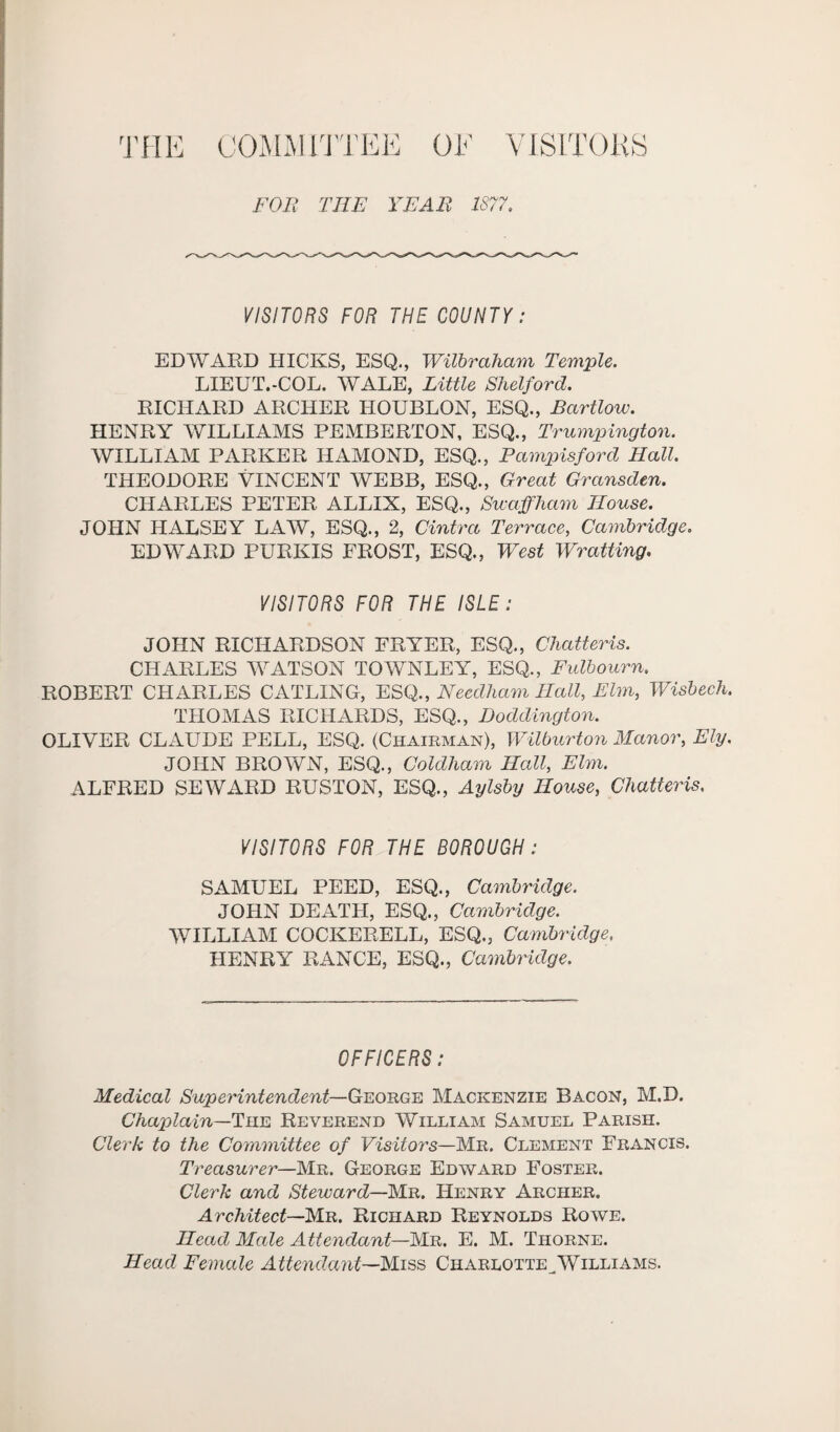 THE COMM ITT EE OF VISITOKS FOE THE YEAE 1877. VISITORS FOR THE COUNTY: EDWARD HICKS, ESQ., Wilbraham Temple. LIEUT.-COL. WALE, Little Shelford. RICHARD ARCHER HOUBLON, ESQ., Bcirtlow. HENRY WILLIAMS PEMBERTON, ESQ., Trumpington. WILLIAM PARKER HAMOND, ESQ., Pampisford Hall. THEODORE VINCENT WEBB, ESQ., Great Gransden. CHARLES PETER ALLIX, ESQ., Swaffham House. JOHN HALSEY LAW, ESQ., 2, Centra Terrace, Cambridge. EDWARD PURKIS FROST, ESQ., West Wratting. VISITORS FOR THE ISLE: JOHN RICHARDSON FRYER, ESQ., Chatteris. CHARLES WATSON TOWNLEY, ESQ., Fulbourn. ROBERT CHARLES CATLING, ESQ., Needham Hall, Elm, Wisbech. THOMAS RICHARDS, ESQ., Doddington. OLIVER CLAUDE PELL, ESQ. (Chairman), Wilburton Manor, Ely. JOHN BROWN, ESQ., Coldliam Hcdl, Elm. ALFRED SEWARD RUSTON, ESQ., Aylsby House, Chatteris. VISITORS FOR THE BOROUGH: SAMUEL PEED, ESQ., Cambridge. JOHN DEATH, ESQ., Cambridge. WILLIAM COCKERELL, ESQ., Cambridge, HENRY RANGE, ESQ., Cambridge. OFFICERS: Medical Superintendent—Ceorge Mackenzie Bacon, M.D. Chaplain—The Reverend William Samuel Parish. Clerk to the Committee of Visitors—Mr. Clement Francis. Treasurer—Mr. George Edward Foster. Clerk and Steward—Mr. Henry Archer. Architect—Mr. Richard Reynolds Rowe. Head Male Attendant—Mr. E. M. Thorne. Head Female Attendant—Miss Charlotte^Williams.