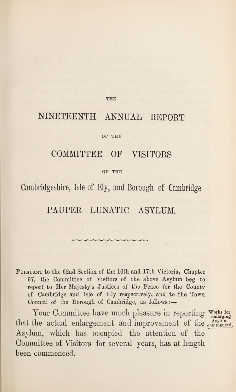 THE NINETEENTH ANNUAL REPOET OF THE COMMITTEE OF VISITORS OF THE Cambridgeshire, Isle of Ely, and Borough of Cambridge PAUPER LUNATIC ASYLUM. ... Pursuant to the 62nd Section of the 16th and 17th Victoria, Chapter 97, the Committee of Visitors of the above Asylum beg to report to Her Majesty’s Justices of the Peace for the County of Cambridge and Isle of Ely respectively, and to the Town Council of the Borough of Cambridge, as follows Your Committee have much pleasure in reporting that the actual enlargement and improvement of the Asylum, which has occupied the attention of the Committee of Visitors for several years, has at length been commenced. Works for enlarging Asylum commenced.