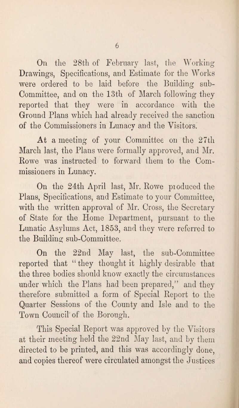 On the 28th of February last, the Working Drawings, Specifications, and Estimate for the Works were ordered to be laid before the Building sub¬ committee, and on the 13th of March following they reported that they were in accordance with the Ground Plans which had already received the sanction of the Commissioners in Lunacy and the Visitors. At a meeting of your Committee on the 27th March last, the Plans were formally approved, and Mr. Rowe was instructed to forward them to the Com¬ missioners in Lunacy. On the 24th April last, Mr. Rowe produced the Plans, Specifications, and Estimate to your Committee, with the written approval of Mr. Cross, the Secretary of State for the Home Department, pursuant to the Lunatic Asylums Act, 1853, and they were referred to the Building sub-Committee. On the 22nd May last, the sub-Committee reported that “they thought it highly desirable that the three bodies should know exactly the circumstances under which the Plans had been prepared,” and they therefore submitted a form of Special Report to the Quarter Sessions of the County and Isle and to the Town Council of the Borough. This Special Report was approved by the Visitors at their meeting held the 22nd May last, and by them directed to be printed, and this was accordingly done, and copies thereof were circulated amongst the Justices