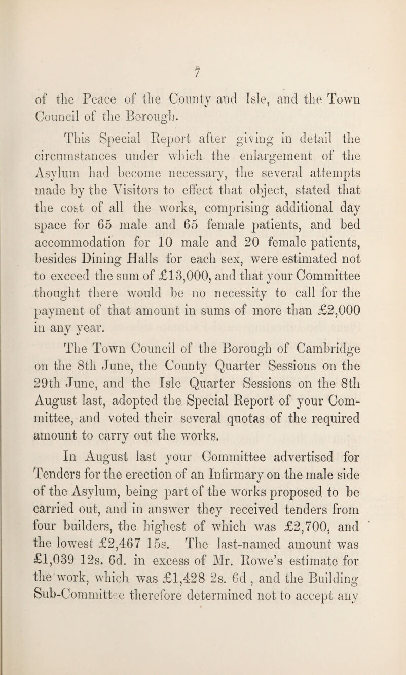 of the Peace of the County and Isle, and the Town Council of the Borough. This Special Report after giving in detail the circumstances under which the enlargement of the Asylum had become necessary, the several attempts made by the Visitors to effect that object, stated that the cost of all the works, comprising additional day space for G5 male and 65 female patients, and bed accommodation for 10 male and 20 female patients, besides Dining Halls for each sex, were estimated not to exceed the sum of £13,000, and that your Committee thought there would be no necessity to call for the payment of that amount in sums of more than £2,000 in any year. The Town Council of the Borough of Cambridge on the 8th June, the County Quarter Sessions on the 29th June, and the Isle Quarter Sessions on the 8th August last, adopted the Special Report of your Com¬ mittee, and voted their several quotas of the required amount to carry out the works. In August last your Committee advertised for Tenders for the erection of an Infirmary on the male side of the Asylum, being part of the works proposed to be carried out, and in answer they received tenders from four builders, the highest of which was £2,700, and the lowest £2,467 15s. The last-named amount was £1,039 12s. 6d. in excess of Mr. Rowe’s estimate for the work, which was £1,428 2s. Gd , and the Building Sub-Committee therefore determined not to accept any