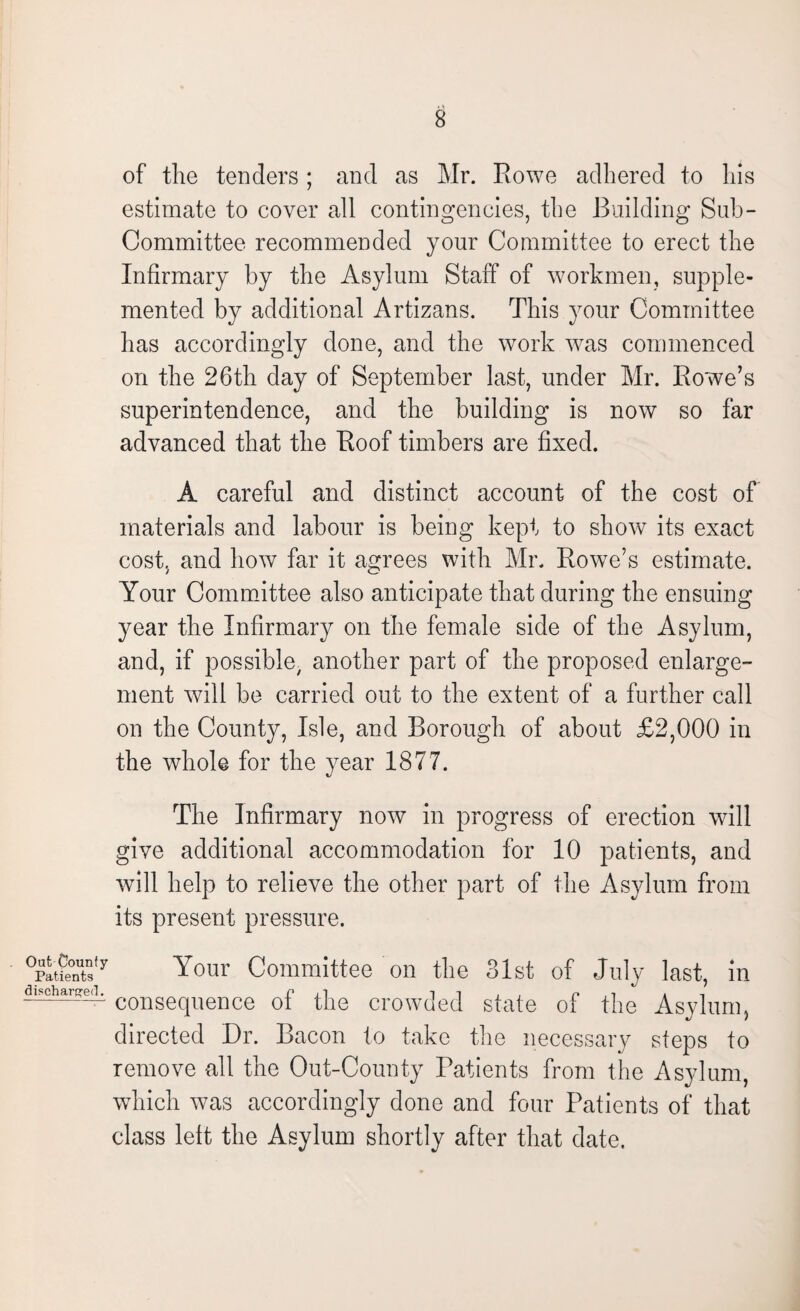 of the tenders ; and as Mr. Rowe adhered to his estimate to cover all contingencies, the Building Sub¬ committee recommended yonr Committee to erect the Infirmary by the Asylum Staff of workmen, supple¬ mented by additional Artizans. This your Committee has accordingly done, and the work was commenced on the 26th day of September last, under Mr. Rowe’s superintendence, and the building is now so far advanced that the Roof timbers are fixed. A careful and distinct account of the cost of materials and labour is being kept to show its exact cost, and how far it agrees with Mr. Rowe’s estimate. Your Committee also anticipate that during the ensuing year the Infirmary on the female side of the Asylum, and, if possible/ another part of the proposed enlarge¬ ment will be carried out to the extent of a further call on the County, Isle, and Borough of about £2,000 in the whole for the year 1877. The Infirmary now in progress of erection will give additional accommodation for 10 patients, and will help to relieve the other part of the Asylum from its present pressure. Out County Patients discharged. Your Committee on the 31st of July last, in consequence of the crowded state of the Asylum, directed Dr. Bacon to take the necessary steps to remove all the Out-County Patients from the Asylum, which was accordingly done and four Patients of that class left the Asylum shortly after that date.