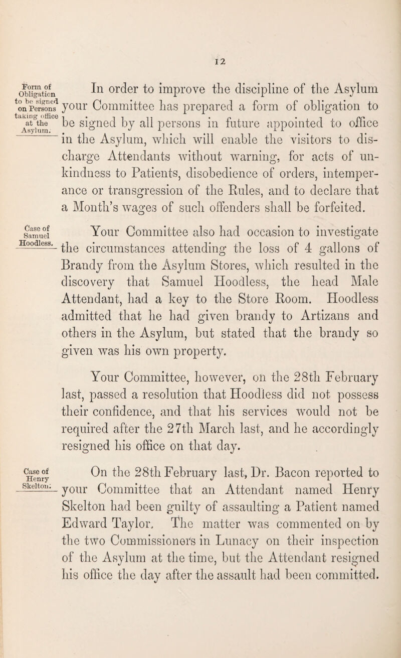 Form of Obligation to be signed on Persons taking office at the Asylum. Case of Samuel Hoodless. Case of Henry Skelton: In order to improve the discipline of the Asylum your Committee has prepared a form of obligation to be signed by all persons in future appointed to office in the Asylum, which will enable the visitors to dis¬ charge Attendants without warning, for acts of un¬ kindness to Patients, disobedience of orders, intemper¬ ance or transgression of the Rules, and to declare that a Month’s wages of such offenders shall be forfeited. Your Committee also had occasion to investigate the circumstances attending the loss of 4 gallons of Brandy from the Asylum Stores, which resulted in the discovery that Samuel Hoodless, the head Male Attendant, had a key to the Store Room. Hoodless admitted that he had given brandy to Artizans and others in the Asylum, but stated that the brandy so given was his own property. Your Committee, however, on the 28th February last, passed a resolution that Hoodless did not possess their confidence, and that his services would not be required after the 27th March last, and he accordingly resigned his office on that day. On the 28th February last, Dr. Bacon reported to your Committee that an Attendant named Henry Skelton had been guilty of assaulting a Patient named Edward Taylor. The matter was commented on by the two Commissioners in Lunacy on their inspection of the Asylum at the time, but the Attendant resigned his office the day after the assault had been committed.