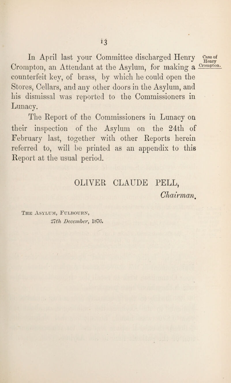 In April last your Committee discharged Henry Crompton, an Attendant at the Asylum, for making a counterfeit key, of brass, by which he could open the Stores, Cellars, and any other doors in the Asylum, and his dismissal was reported to the Commissioners in Lunacy. The Report of the Commissioners in Lunacy on their inspection of the Asylum on the 24th of February last, together with other Reports herein referred to, will be printed as an appendix to this Report at the usual period. Case of Henry Crompton. OLIVER CLAUDE PELL, Chairman, The Asylum, Fulbourn, 21th December, 1876,