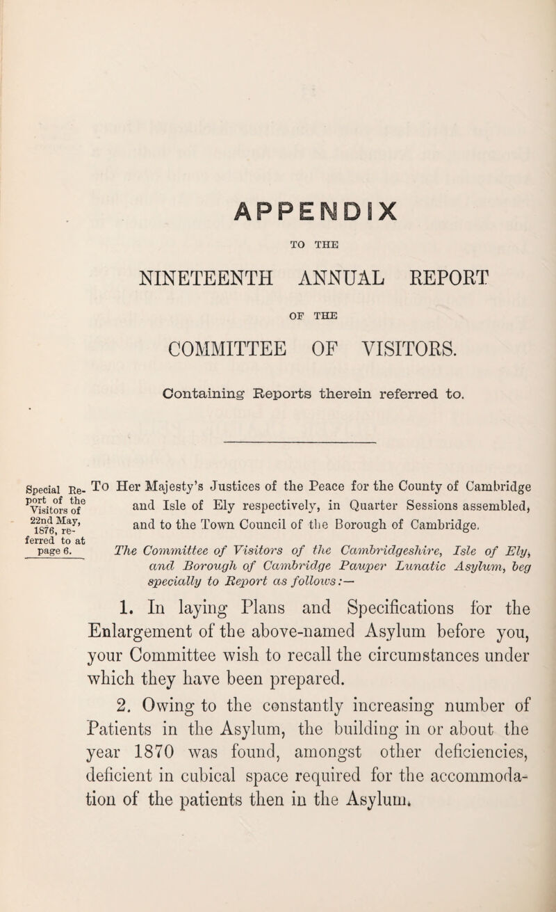 APPESMDSX TO THE NINETEENTH ANNUAL REPORT OF THE COMMITTEE OF VISITORS. Containing Reports therein referred to. Special Re¬ port of the Visitors of 22nd May, 1876, re¬ ferred to at page 6. To Her Majesty’s Justices of the Peace for the County of Cambridge and Isle of Ely respectively, in Quarter Sessions assembled, and to the Town Council of the Borough of Cambridge, The Committee of Visitors of the Cambridgeshire, Isle of Ely, and Borough of Cambridge Pauper Lunatic Asylum, beg specially to Report as follows:— 1. In laying Plans and Specifications for the Enlargement of the above-named Asylum before you, your Committee wish to recall the circumstances under which they have been prepared. 2. Owing to the constantly increasing number of Patients in the Asylum, the building in or about the year 1870 was found, amongst other deficiencies, deficient in cubical space required for the accommoda¬ tion of the patients then in the Asylum,