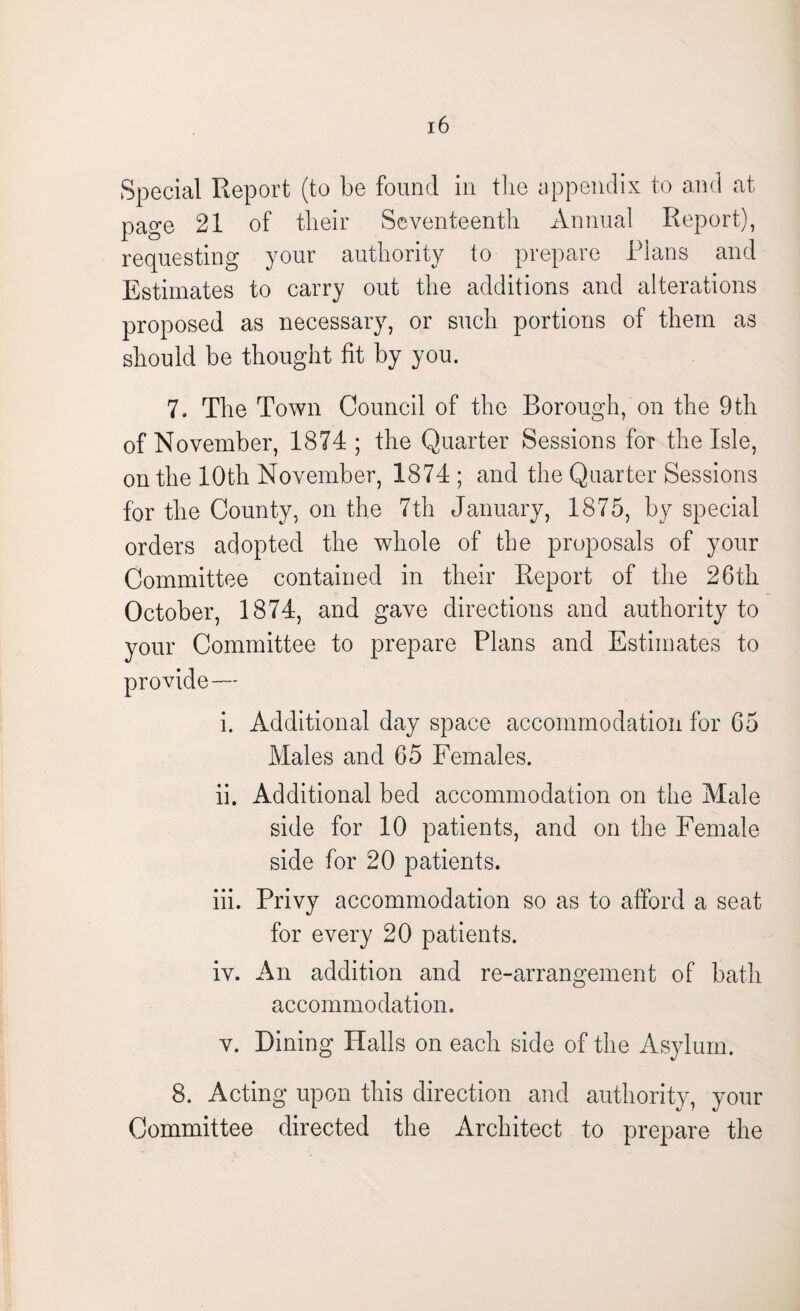 Special Report (to be found in the appendix to and at page 21 of their Seventeenth Annual Report), requesting your authority to prepare Plans and Estimates to carry out the additions and alterations proposed as necessary, or such portions of them as should be thought fit by you. 7. The Town Council of the Borough, on the 9th of November, 1874 ; the Quarter Sessions for the Isle, on the 10th November, 1874 ; and the Quarter Sessions for the County, on the 7th January, 1875, by special orders adopted the whole of the proposals of your Committee contained in their Report of the 26th October, 1874, and gave directions and authority to your Committee to prepare Plans and Estimates to i. Additional day space accommodation for 65 Males and 65 Females. ii. Additional bed accommodation on the Male side for 10 patients, and on the Female side for 20 patients. iii. Privy accommodation so as to afford a seat for every 20 patients. iv. An addition and re-arrangement of bath accommodation. v. Dining Halls on each side of the Asylum. 8. Acting upon this direction and authority, your Committee directed the Architect to prepare the