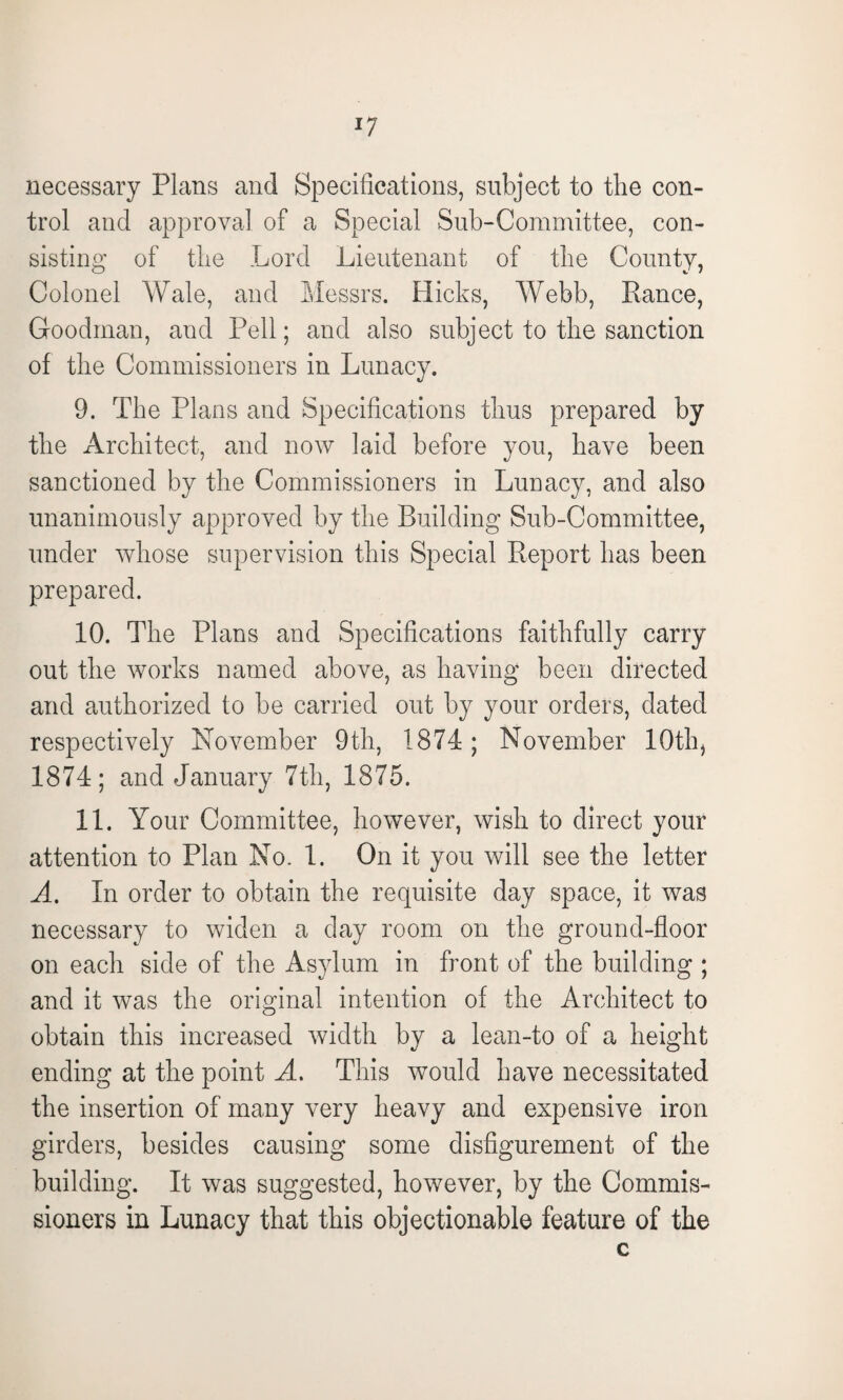 necessary Plans and Specifications, subject to the con¬ trol and approval of a Special Sub-Committee, con¬ sisting of the Lord Lieutenant of the County, Colonel Wale, and Messrs. Hicks, Webb, Ranee, Goodman, and Pell; and also subject to the sanction of the Commissioners in Lunacy. 9. The Plans and Specifications thus prepared by the Architect, and now laid before you, have been sanctioned by the Commissioners in Lunacy, and also unanimously approved by the Building Sub-Committee, under whose supervision this Special Report has been prepared. 10. The Plans and Specifications faithfully carry out the works named above, as having been directed and authorized to be carried out by your orders, dated respectively November 9th, 1874; November 10th, 1874; and January 7th, 1875. 11. Your Committee, however, wish to direct your attention to Plan No. 1. On it you will see the letter A. In order to obtain the requisite day space, it was necessary to widen a day room on the ground-floor on each side of the Asylum in front of the building ; and it was the original intention of the Architect to obtain this increased width by a lean-to of a height ending at the point A. This would have necessitated the insertion of many very heavy and expensive iron girders, besides causing some disfigurement of the building. It was suggested, however, by the Commis¬ sioners in Lunacy that this objectionable feature of the c