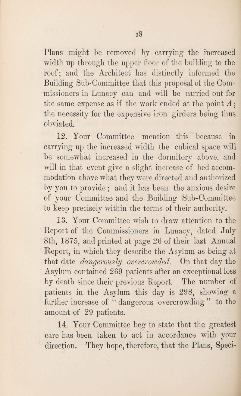 Plans might be removed by carrying the increased width up through the upper floor of the building to the roof; and the Architect has distinctly informed the Building Sub-Committee that this proposal of the Com¬ missioners in Lunacy can and will be carried out for the same expense as if the work ended at the point A; the necessity for the expensive iron girders being thus obviated. 12. Your Committee mention this because in carrying up the increased width the cubical space will be somewhat increased in the dormitory above, and will in that event give a slight increase of bed accom¬ modation above what they were directed and authorized by you to provide; and it has been the anxious desire of your Committee and the Building Sub-Committee to keep precisely within the terms of their authority. 13. Your Committee wish to draw attention to the Report of the Commissioners in Lunacy, dated July 8th, 1875, and printed at page 26 of their last Annual Report, in which they describe the Asylum as being at that date dangerously overcrowded. On that day the Asylum contained 269 patients after an exceptional loss by death since their previous Report. The number of patients in the Asylum this day is 298, showing a further increase of “ dangerous overcrowding ” to the amount of 29 patients. 14. Your Committee beg to state that the greatest care has been taken to act in accordance with your direction. They hope, therefore, that the Plans, Speci-