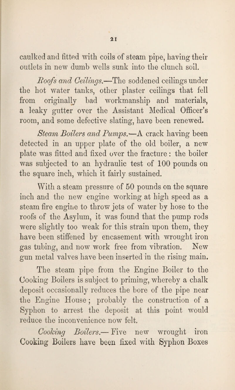 caulked and fitted with coils of steam pipe, having their outlets in new dumb wells sunk into the clunch soil. Roofs and Ceilings.—The soddened ceilings under the hot water tanks, other plaster ceilings that fell from originally bad workmanship and materials, a leaky gutter over the Assistant Medical Officer’s room, and some defective slating, have been renewed. Steam Boilers and Pumps.— A crack having been detected in an upper plate of the old boiler, a new plate was fitted and fixed over the fracture : the boiler was subjected to an hydraulic test of 100 pounds on the square inch, which it fairly sustained. With a steam pressure of 50 pounds on the square inch and the new engine working at high speed as a steam fire engine to throw jets of water by hose to the roofs of the Asylum, it was found that the pump rods were slightly too weak for this strain upon them, they have been stiffened by encasement with wrought iron gas tubing, and now work free from vibration. New gun metal valves have been inserted in the rising main. The steam pipe from the Engine Boiler to the Cooking Boilers is subject to priming, whereby a chalk deposit occasionally reduces the bore of the pipe near the Engine House ; probably the construction of a Syphon to arrest the deposit at this point would reduce the inconvenience now felt. Cooking Boilers.— Five new wrought iron Cooking Boilers have been fixed with Syphon Boxes