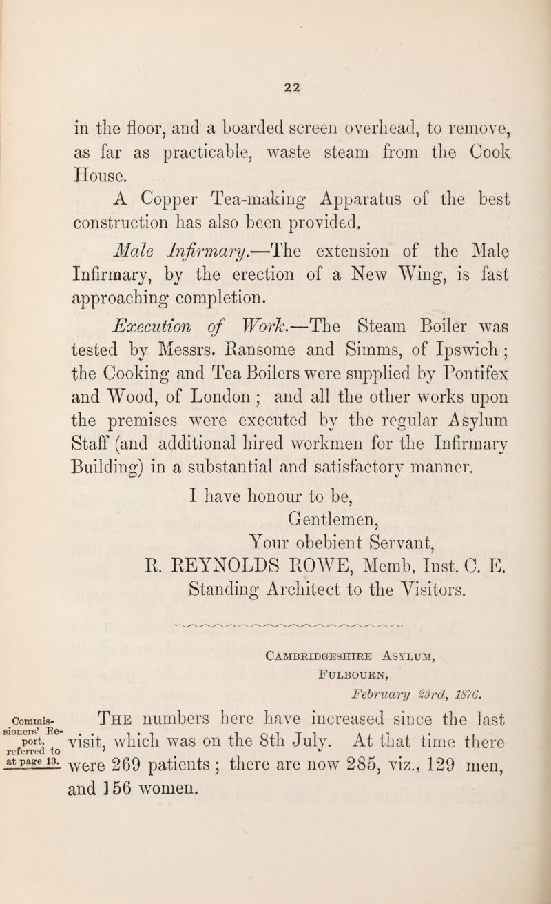 Commis¬ sioners’ Ke- port, referred to at page 13. in the floor, and a boarded screen overhead, to remove, as far as practicable, waste steam from the Cook House. A Copper Tea-making Apparatus of the best construction has also been provided. Male Infirmary.—The extension of the Male Infirmary, by the erection of a New Wing, is fast approaching completion. Execution of Work.—The Steam Boiler was tested by Messrs. Ransome and Simms, of Ipswich ; the Cooking and Tea Boilers were supplied by Pontifex and Wood, of London ; and all the other works upon the premises were executed by the regular Asylum Staff (and additional hired workmen for the Infirmary Building) in a substantial and satisfactory manner. I have honour to be, Gentlemen, Your obebient Servant, R. REYNOLDS ROWE, Memb. Inst. C. E. Standing Architect to the Visitors. Cambridgeshire Asylum, Fulbourn, February 23rd, 1876. The numbers here have increased since the last visit, which was on the 8th July. At that time there were 269 patients ; there are now 285, viz., 129 men, and 3 56 women.