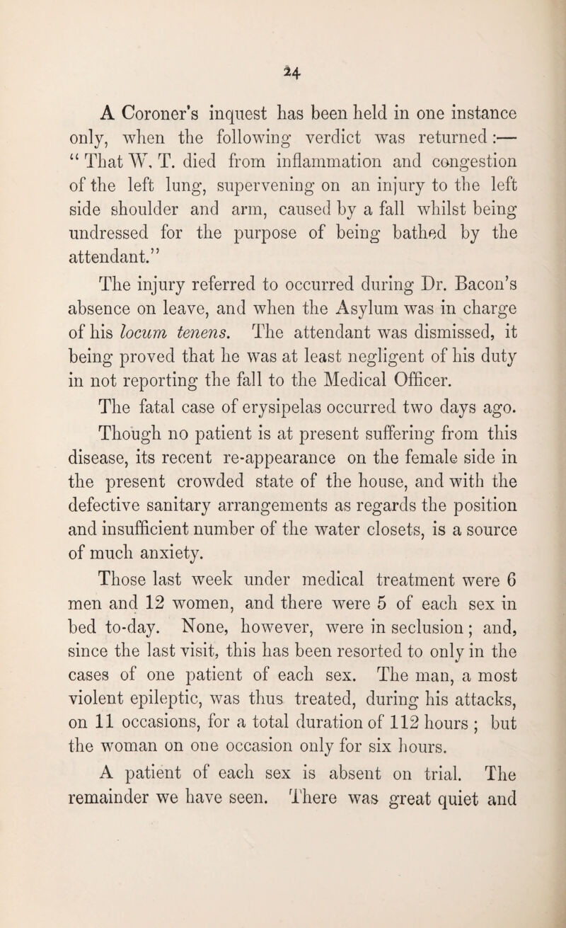 A Coroner’s inquest has been held in one instance only, when the following verdict was returned u That W, T. died from inflammation and congestion of the left lung, supervening on an injury to the left side shoulder and arm, caused by a fall whilst being undressed for the purpose of being bathed by the attendant.” The injury referred to occurred during Dr. Bacon’s absence on leave, and when the Asylum was in charge of his locum tenens. The attendant was dismissed, it being proved that he was at least negligent of his duty in not reporting the fall to the Medical Officer. The fatal case of erysipelas occurred two days ago. Though no patient is at present suffering from this disease, its recent re-appearance on the female side in the present crowded state of the house, and with the defective sanitary arrangements as regards the position and insufficient number of the water closets, is a source of much anxiety. Those last week under medical treatment were 6 men and 12 women, and there were 5 of each sex in bed to-day. None, however, were in seclusion ; and, since the last visit, this has been resorted to only in the cases of one patient of each sex. The man, a most violent epileptic, was thus treated, during his attacks, on ii occasions, for a total duration of 112 hours ; but the woman on one occasion only for six I lours. A patient of each sex is absent on trial. The remainder we have seen. T here was great quiet and