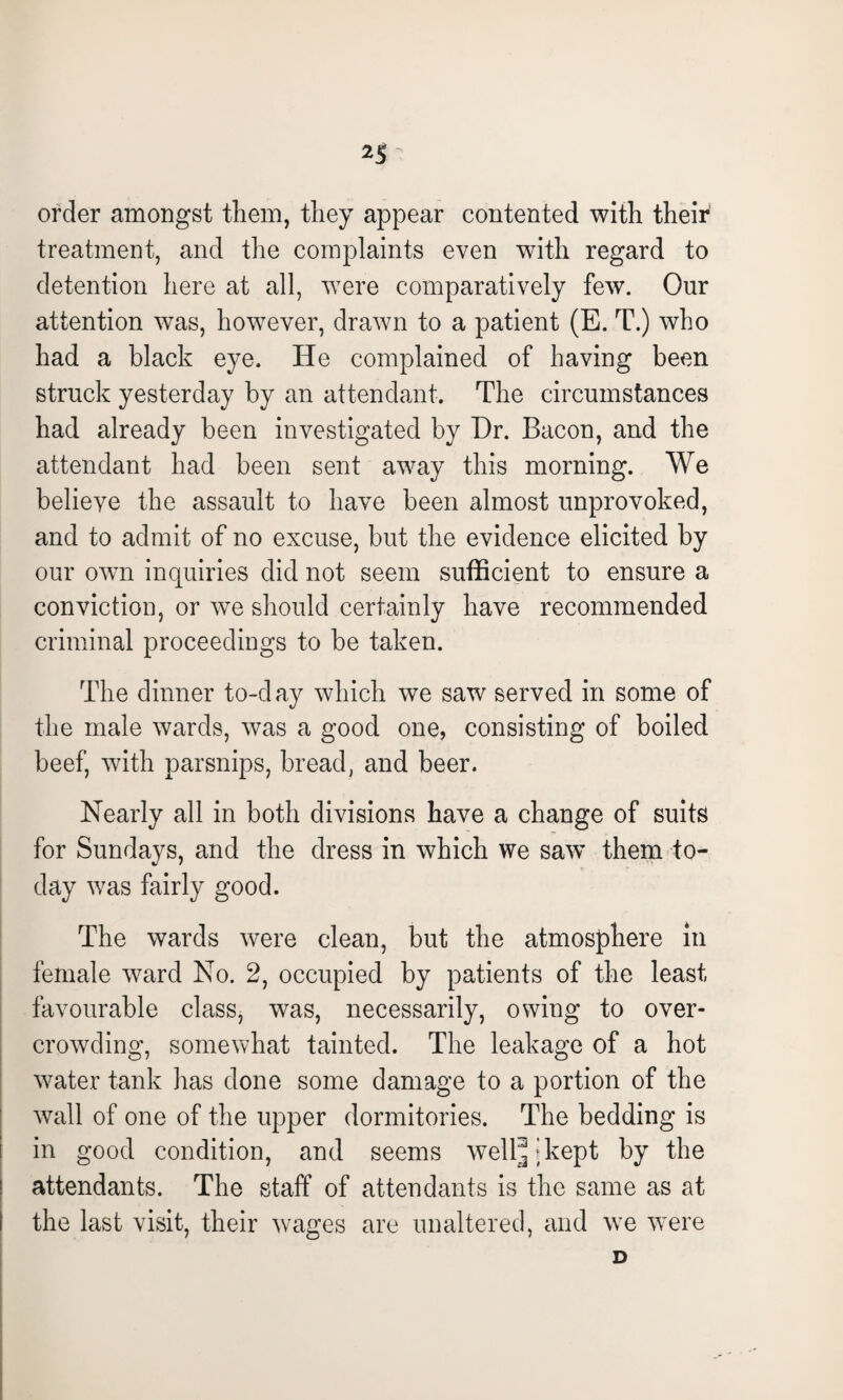 order amongst them, they appear contented with their treatment, and the complaints even with regard to detention here at all, were comparatively few. Our attention was, however, drawn to a patient (E. T.) who had a black eye. He complained of having been struck yesterday by an attendant. The circumstances had already been investigated by Hr. Bacon, and the attendant had been sent away this morning. We believe the assault to have been almost unprovoked, and to admit of no excuse, but the evidence elicited by our own inquiries did not seem sufficient to ensure a conviction, or we should certainly have recommended criminal proceedings to be taken. The dinner to-day which we saw served in some of the male wards, was a good one, consisting of boiled beef, with parsnips, bread, and beer. Nearly all in both divisions have a change of suits for Sundays, and the dress in which we saw’ them to¬ day wras fairly good. The wards were clean, but the atmosphere in female ward No. 2, occupied by patients of the least favourable class, was, necessarily, owing to over¬ crowding, somewhat tainted. The leakage of a hot water tank lias done some damage to a portion of the wall of one of the upper dormitories. The bedding is in good condition, and seems well-kept by the attendants. The staff of attendants is the same as at the last visit, their wages are unaltered, and wre were