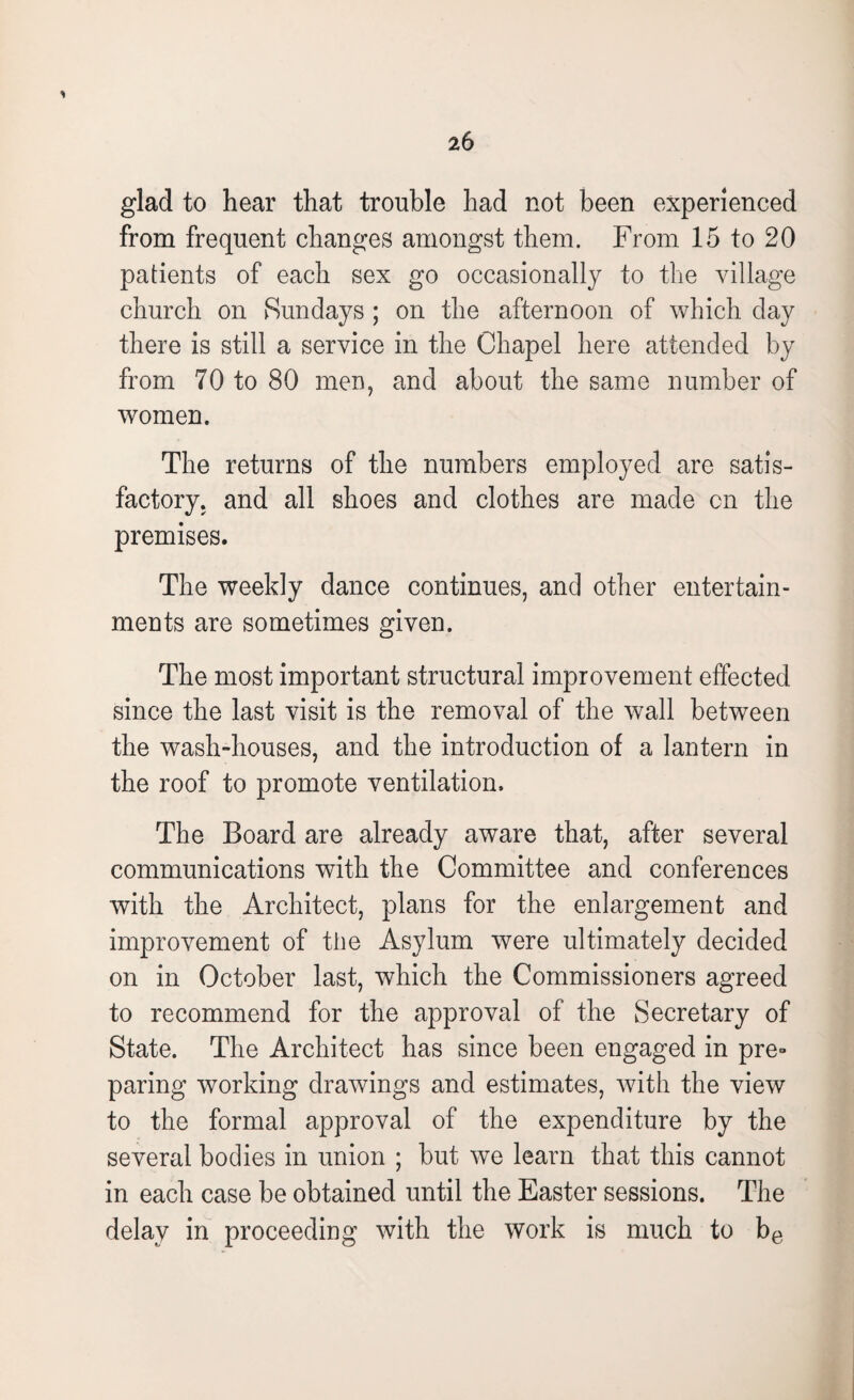 1 26 glad to hear that trouble had not been experienced from frequent changes amongst them. From 15 to 20 patients of each sex go occasionally to the village church on Sundays ; on the afternoon of which day there is still a service in the Chapel here attended by from 70 to 80 men, and about the same number of women. The returns of the numbers employed are satis¬ factory. and all shoes and clothes are made cn the premises. The weekly dance continues, and other entertain¬ ments are sometimes given. The most important structural improvement effected since the last visit is the removal of the wall between the wash-houses, and the introduction of a lantern in the roof to promote ventilation. The Board are already aware that, after several communications with the Committee and conferences with the Architect, plans for the enlargement and improvement of the Asylum were ultimately decided on in October last, which the Commissioners agreed to recommend for the approval of the Secretary of State. The Architect has since been engaged in pre» paring working drawings and estimates, with the view to the formal approval of the expenditure by the several bodies in union ; but we learn that this cannot in each case be obtained until the Easter sessions. The delay in proceeding with the work is much to be