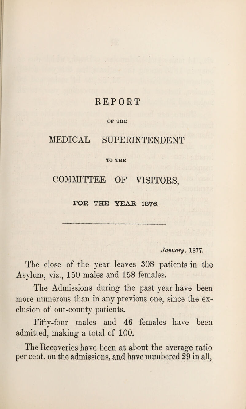 REPORT OF THE MEDICAL SUPERINTENDENT TO THE COMMITTEE OF VISITORS, FOR THE YEAR 1876. January, 1877. The close of the year leaves 308 patients in the Asylum, viz., 150 males and 158 females. The Admissions during the past year have been more numerous than in any previous one, since the ex¬ clusion of out-county patients. Fifty-four males and 46 females have been admitted, making a total of 100. The Recoveries have been at about the average ratio