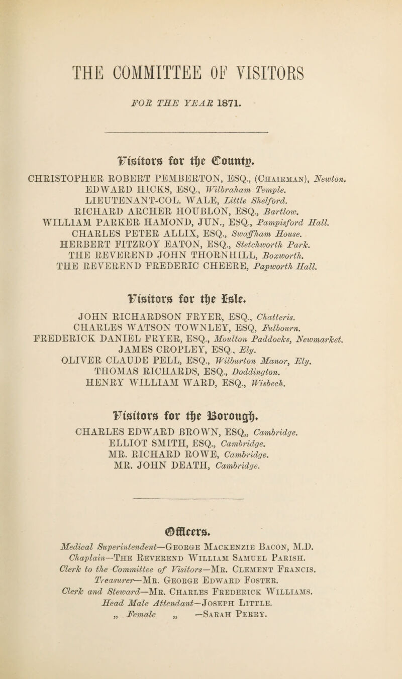 THE COMMITTEE OF VISITORS FOR THE YEAR 1871. Ftsntors for tijc County CHRISTOPHER ROBERT PEMBERTON, ESQ., (Chairman), Newton. EDWARD HICKS, ESQ., Wilbraham Temple. LIEUTENANT-COL. WALE, Little Shelford. RICHARD ARCHER HOUBLON, ESQ., Bartlow. WILLIAM PARKER HAMOND, JUN., ESQ., Fampisford Hall. CHARLES PETER ALLIX, ESQ., Swajfham House. HERBERT PITZROY EATON, ESQ., Stetchworth Park. THE REVEREND JOHN THORNHILL, Roxworth. THE REVEREND FREDERIC CHEERE, Papworth Hall. Ftstfors for tfje Me* JOHN RICHARDSON FRYER, ESQ., Chatteris. CHARLES WATSON TOWN LEY, ESQ, Fulbourn. FREDERICK DANIEL FRYER, ESQ., Moulton Paddocks, Newmarket. JAMES CROPLEY, ESQ, Ely. OLIVER CLAUDE PELL, ESQ., Wilburton Manor, Ely. THOMAS RICHARDS, ESQ., Doddington. HENRY WILLIAM WARD, ESQ., Wisbech. Ftsttors for tfje Borough* CHARLES EDWARD BROWN, ESQ,, Cambridge. ELLIOT SMITH, ESQ., Cambridge. MR. RICHARD ROWE, Cambridge. MR. JOHN DEATH, Cambridge. ^fHcers. Medical Superintendent—George Mackenzie Bacon, M.D. Chaplain—Yke Reverend William Samuel Parish. Clerk to the Committee of Visitors—Mr. Clement Francis. Treasurer— Mr. George Edward Foster. Clerk and Steward—Mr. Charles Frederick Williams. Head Male Attendant—Joseph Little. „ Female „ —Sarah Perry.