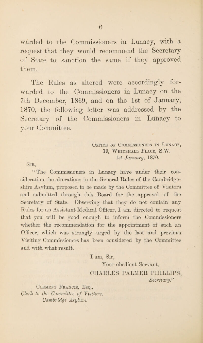 warded to the Commissioners in Lunacy, with a request that they would recommend the Secretary of State to sanction the same if they approved them. The Rules as altered were accordingly for¬ warded to the Commissioners in Lunacy on the 7th December, 1869, and on the 1st of January, 1870, the following letter was addressed by the Secretary of the Commissioners in Lunacy to your Committee. Office of Commissioners in Lunacy, 19, Whitehall Place, S.W. 1st January, 1870. Sir, “ The Commissioners in Lunacy have under their con¬ sideration the alterations in the General Rules of the Cambridge¬ shire Asylum, proposed to be made by the Committee of Visitors and submitted through this Board for the approval of the Secretary of State. Observing that they do not contain any Rules for an Assistant Medical Officer, I am directed to request that you will be good enough to inform the Commissioners whether the recommendation for the appointment of such an Officer, which was strongly urged by the last and previous Visiting Commissioners has been considered by the Committee and with what result. I am, Sir, Your obedient Servant, CHARLES PALMER PHILLIPS, Secretary.” Clement Eeancis, Esq., Clerk to the Committee of Visitors, Cambridge Asylum.