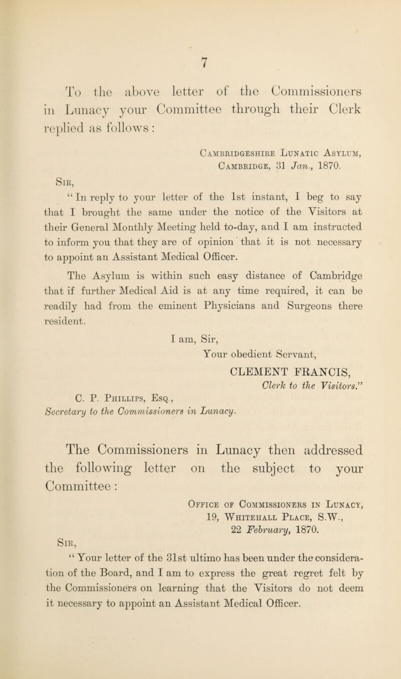 To the above letter of the Commissioners in Lunacy your Committee through their Clerk replied as follows: Cambridgeshire Lunatic Asylum, Cambridge, 31 Jan., 1870. Sir, “ In reply to your letter of tlie 1st instant, I beg to say that I brought the same under the notice of the Visitors at their General Monthly Meeting held to-day, and I am instructed to inform you that they are of opinion that it is not necessary to appoint an Assistant Medical Officer. The Asylum is within such easy distance of Cambridge that if further Medical Aid is at any time required, it can be readily had from the eminent Physicians and Surgeons there resident. I am, Sir, Your obedient Servant, CLEMENT FRANCIS, Clerk to the Visitors.” C. P. Phillips, Esq., Secretary to the Commissioners in Lunacy. The Commissioners in Lunacy then addressed the following letter on the subject to your Committee : Office of Commissioners in Lunacy, 19, Whitehall Place, S.W., 22 February, 1870. Sir, “ Your letter of the 31st ultimo has been under the considera¬ tion of the Board, and I am to express the great regret felt by the Commissioners on learning that the Visitors do not deem it necessary to appoint an Assistant Medical Officer.