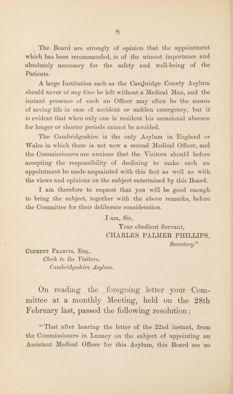 The Board are strongly of opinion that the appointment which has been recommended, is of the ntmost importance and absolutely necessary for the safety and well-being of the Patients. A large Institution such as the Cambridge County Asylum should never at any time be left without a Medical Man, and the instant presence of such an Officer may often be the means of saving life in case of accident or sudden emergency, but it is evident that when only one is resident his occasional absence for longer or shorter periods cannot be avoided. The Cambridgeshire is the only Asylum in England or Wales in which there is not now a second Medical Officer, and the Commissioners are anxious that the Visitors should before accepting the responsibility of declining to make such an appointment be made acquainted with this fact as well as with the views and opinions on the subject entertained by this Board. I am therefore to request that you will be good enough to bring the subject, together with the above remarks, before the Committee for their deliberate consideration. I am, Sir, Your obedient Servant, CHARLES PALMER PHILLIPS, Secretary.” Clement Francis, Esq., Cleric to the Visitors, Cambridgeshire Asylum. On reading the foregoing letter your Com¬ mittee at a monthly Meeting, held on the 28th February last, passed the following resolution : “ That after hearing the letter of the 22nd instant, from the Commissioners in Lunacy on the subject of appointing an Assistant Medical Officer for this Asylum, this Board see no