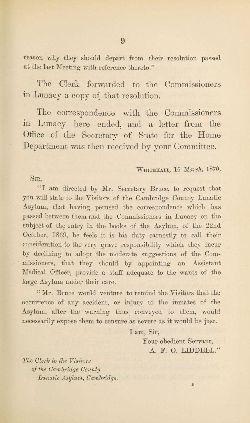 reason why they should depart from their resolution passed at the last Meeting with reference thereto.” The Clerk forwarded to the Commissioners in Lunacy a copy of that resolution. The correspondence with the Commissioners in Lunacy here ended, and a letter from the Office of the Secretary of State for the Home Department was then received by your Committee. Whitehall, 16 March, 1870. Sib, “I am directed by Mr. Secretary Bruce, to request that you will state to the Visitors of the Cambridge County Lunatic Asylum, that haying perused the correspondence which has passed between them and the Commissioners in Lunacy on the subject of the entry in the books of the Asylum, of the 22nd October, 1869, he feels it is his duty earnestly to call their consideration to the very grave responsibility which they incur by declining to adopt the moderate suggestions of the Com¬ missioners, that they should by appointing an Assistant Medical Officer, provide a staff adequate to the wants of the large Asylum under their care. “ Mr. Bruce would venture to remind the Visitors that the occurrence of any accident, or injury to the inmates of the Asylum, after the warning thus conveyed to them, would necessarily expose them to censure as severe as it would be just. I am, Sir, Your obedient Servant, A. F. 0. LIDDELL.” The Clerk to the Visitors of the Cambridge County Lunatic Asylum, Cambridge. B