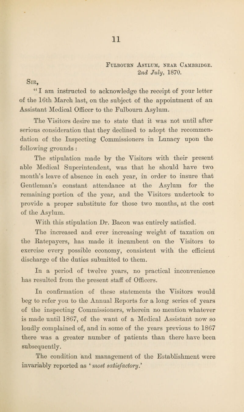 Fulbourn Asylum, near Cambridge. 2nd July, 1870. Sir, “ I am instructed to acknowledge the receipt of yonr letter of the 16th March last, on the subject of the appointment of an Assistant Medical Officer to the Fulbourn Asylum. The Visitors desire me to state that it was not until after serious consideration that they declined to adopt the recommen¬ dation of the Inspecting Commissioners in Lunacy upon the following grounds : The stipulation made by the Visitors with their present able Medical Superintendent, was that he should have two month’s leave of absence in each year, in order to insure that Gentleman’s constant attendance at the Asylum for the remaining portion of the year, and the Visitors undertook to provide a proper substitute for those two months, at the cost of the Asylum. With this stipulation Dr. Bacon was entirely satisfied. The increased and ever increasing weight of taxation on the Ratepayers, has made it incumbent on the Visitors to exercise every possible economy, consistent with the efficient discharge of the duties submitted to them. In a period of twelve years, no practical inconvenience has resulted from the present staff of Officers. In confirmation of these statements the Visitors would beg to refer you to the Annual Reports for a long series of years of the inspecting Commissioners, wherein no mention whatever is made until 1867, of the want of a Medical Assistant now so loudly complained of, and in some of the years previous to 1867 there was a greater number of patients than there have been subsequently. The condition and management of the Establishment were invariably reported as ‘ most satisfactory.’