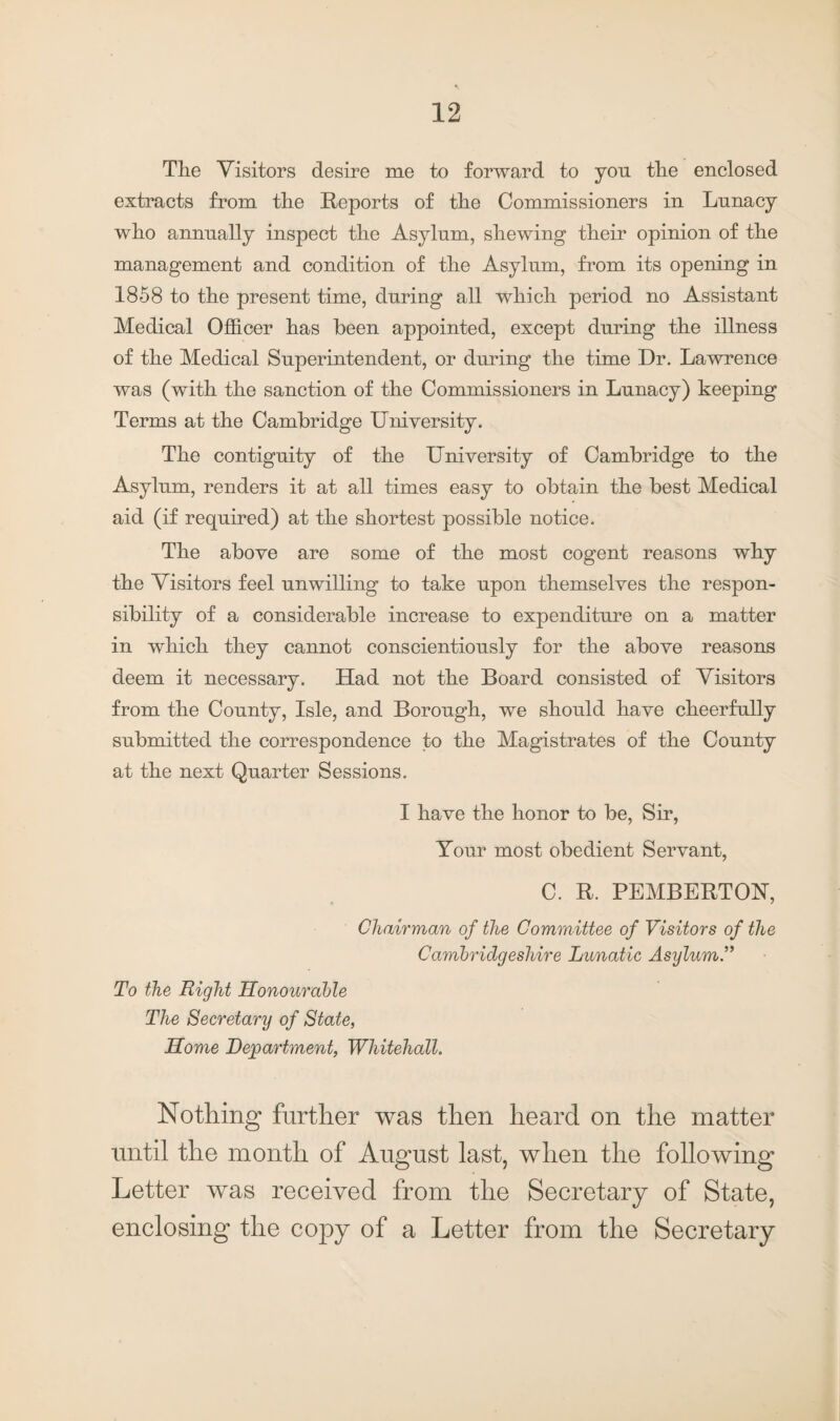 Tlie Visitors desire me to forward to yon the enclosed extracts from the Reports of the Commissioners in Lunacy who annually inspect the Asylum, shewing their opinion of the management and condition of the Asylum, from its opening in 1858 to the present time, during all which period no Assistant Medical Officer has been appointed, except during the illness of the Medical Superintendent, or during the time Dr. Lawrence was (with the sanction of the Commissioners in Lunacy) keeping Terms at the Cambridge University. The contiguity of the University of Cambridge to the Asylum, renders it at all times easy to obtain the best Medical aid (if required) at the shortest possible notice. The above are some of the most cogent reasons why the Visitors feel unwilling to take upon themselves the respon¬ sibility of a considerable increase to expenditure on a matter in which they cannot conscientiously for the above reasons deem it necessary. Had not the Board consisted of Visitors from the County, Isle, and Borough, we should have cheerfully submitted the correspondence to the Magistrates of the County at the next Quarter Sessions. I have the honor to be, Sir, Your most obedient Servant, C. R. PEMBERTON, Chairman of the Committee of Visitors of the Cambridgeshire Lunatic Asylum.” To the Right Honourable The Secretary of State, Home Department, Whitehall. Nothing further was then heard on the matter until the month of August last, when the following Letter was received from the Secretary of State, enclosing the copy of a Letter from the Secretary