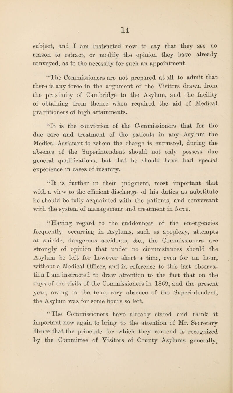 subject, and I am instructed now to say that they see no reason to retract, or modify the opinion they have already conveyed, as to the necessity for such an appointment. “The Commissioners are not prepared at all to admit that there is any force in the argument of the Visitors drawn from the proximity of Cambridge to the Asylum, and the facility of obtaining from thence when required the aid of Medical practitioners of high attainments. “It is the conviction of the Commissioners that for the due care and treatment of the patients in any Asylum the Medical Assistant to whom the charge is entrusted, during the absence of the Superintendent should not only possess due general qualifications, but that he should have had special experience in cases of insanity. “It is further in their judgment, most important that with a view to the efficient discharge of his duties as substitute he should be fully acquainted with the patients, and conversant with the system of management and treatment in force. “Having regard to the suddenness of the emergencies frequently occurring in Asylums, such as apoplexy, attempts at suicide, dangerous accidents, &c., the Commissioners are strongly of opinion that under no circumstances should the Asylum be left for however short a time, even for an hour, without a Medical Officer, and in reference to this last observa¬ tion I am instructed to draw attention to the fact that on the days of the visits of the Commissioners in 1869, and the present year, owing to the temporary absence of the Superintendent, the Asylum was for some hours so left. “The Commissioners have already stated and think it important now again to bring to the attention of Mr. Secretary Bruce that the principle for which they contend is recognized by the Committee of Visitors of County Asylums generally,