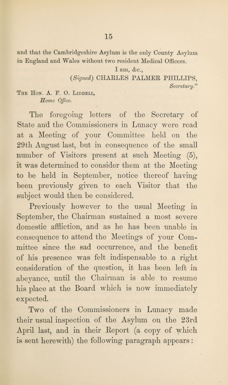 and that the Cambridgeshire Asylum is the only County Asylum in England and Wales without two resident Medical Officers. I am, &c., {Signed) CHARLES PALMER PHILLIPS, Secretary The Hon. A. P. 0. Liddell, Home ce. The foregoing letters of the Secretary of State and the Commissioners in Lunacy were read at a Meeting of your Committee held on the 29th August last, but in consequence of the small number of Visitors present at such Meeting (5), it was determined to consider them at the Meeting to be held in September, notice thereof having been previously given to each Visitor that the subject would then be considered. Previously however to the usual Meeting in September, the Chairman sustained a most severe domestic affliction, and as he has been unable in consequence to attend the Meetings of your Com¬ mittee since the sad occurrence, and the benefit of his presence was felt indispensable to a right consideration of the question, it has been left in abeyance, until the Chairman is able to resume his place at the Board which is now immediately expected. Two of the Commissioners in Lunacy made their usual inspection of the Asylum on the 23rd April last, and in their Report (a copy of which is sent herewith) the following paragraph appears: