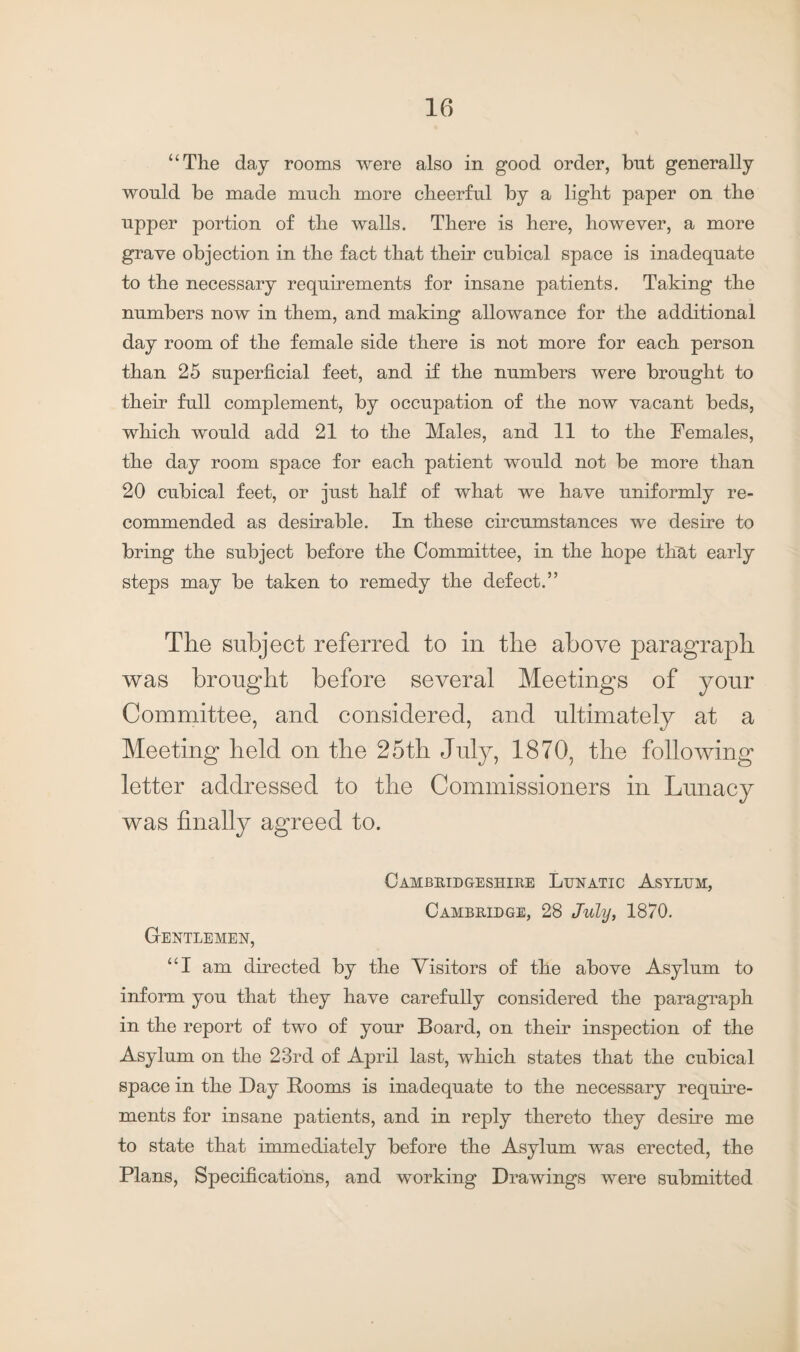 “The day rooms were also in good order, but generally would be made much more cheerful by a light paper on the upper portion of the walls. There is here, however, a more grave objection in the fact that their cubical space is inadequate to the necessary requirements for insane patients. Taking the numbers now in them, and making allowance for the additional day room of the female side there is not more for each person than 25 superficial feet, and if the numbers were brought to their full complement, by occupation of the now vacant beds, which would add 21 to the Males, and 11 to the Females, the day room space for each patient would not be more than 20 cubical feet, or just half of what we have uniformly re¬ commended as desirable. In these circumstances we desire to bring the subject before the Committee, in the hope that early steps may be taken to remedy the defect.” The subject referred to in the above paragraph was brought before several Meetings of your Committee, and considered, and ultimately at a Meeting held on the 25th July, 1870, the following letter addressed to the Commissioners in Lunacy was finally agreed to. Cambridgeshire Lunatic Asylum, Cambridge, 28 July, 1870. Gentlemen, “I am directed by the Visitors of the above Asylum to inform you that they have carefully considered the paragraph in the report of two of your Board, on their inspection of the Asylum on the 23rd of April last, which states that the cubical space in the Day Booms is inadequate to the necessary require¬ ments for insane patients, and in reply thereto they desire me to state that immediately before the Asylum was erected, the Plans, Specifications, and working Drawings were submitted