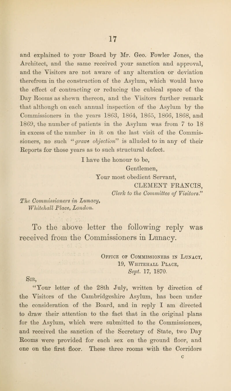 and explained to your Board by Mr. Geo. Fowler Jones, the Architect, and the same received your sanction and approval, and the Visitors are not aware of any alteration or deviation therefrom in the construction of the Asylum, which would have the effect of contracting or reducing the cubical space of the Day Booms as shewn thereon, and the Visitors further remark that although on each annual inspection of the Asylum by the Commissioners in the years 1863, 1864, 1865, 1866, 1868, and 1869, the number of patients in the Asylum was from 7 to 18 in excess of the number in it on the last visit of the Commis¬ sioners, no such “ grave objection” is alluded to in any of their Beports for those years as to such structural defect. I have the honour to be, Gentlemen, Your most obedient Servant, CLEMENT FBANCIS, Clerk to the Committee of Visitors” The Commissioners in Lunacy, Whitehall Place, London. To the above letter the following reply was received from the Commissioners in Lunacy. Office of Commissioners in Lunacy, 19, Whitehall Place, Sept. 17, 1870. Sir, “Your letter of the 28th July, written by direction of the Visitors of the Cambridgeshire Asylum, has been under the consideration of the Board, and in reply I am directed to draw their attention to the fact that in the original plans for the Asylum, which were submitted to the Commissioners, and received the sanction of the Secretary of State, two Day Booms were provided for each sex on the ground floor, and one on the first floor. These three rooms with the Corridors c