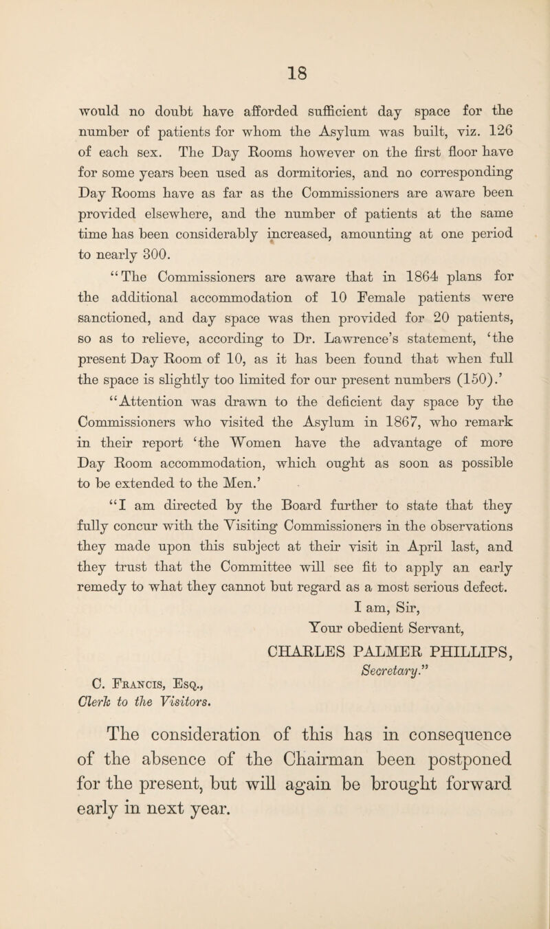 would no doubt have afforded sufficient day space for tlie number of patients for whom the Asylum was built, viz. 126 of eacb sex. Tbe Day Dooms however on the first floor have for some years been used as dormitories, and no corresponding Day Dooms have as far as tbe Commissioners are aware been provided elsewhere, and the number of patients at the same time has been considerably increased, amounting at one period to nearly 300. “ The Commissioners are aware that in 1864 plans for the additional accommodation of 10 Female patients were sanctioned, and day space was then provided for 20 patients, so as to relieve, according to Dr. Lawrence’s statement, ‘the present Day Doom of 10, as it has been found that when full the space is slightly too limited for our present numbers (150).’ “Attention was drawn to the deficient day space by the Commissioners who visited the Asylum in 1867, who remark in their report ‘the Women have the advantage of more Day Doom accommodation, which ought as soon as possible to be extended to the Men.’ “I am directed by the Board further to state that they fully concur with the Visiting Commissioners in the observations they made upon this subject at their visit in April last, and they trust that the Committee will see fit to apply an early remedy to what they cannot but regard as a most serious defect. I am, Sir, Your obedient Servant, CHADLES PALMED PHILLIPS, Secretary.” C. Francis, Esq., Clerk to tlie Visitors. The consideration of this has in consequence of the absence of the Chairman been postponed for the present, but will again be brought forward early in next year.