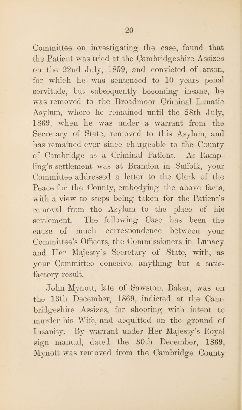 Committee on investigating the case, found that the Patient was tried at the Cambridgeshire Assizes on the 22nd July, 1859, and convicted of arson, for which he was sentenced to 10 years penal servitude, but subsequently becoming insane, he was removed to the Broadmoor Criminal Lunatic Asylum, where he remained until the 28th July, 1869, when he was under a warrant from the Secretary of State, removed to this Asylum, and has remained ever since chargeable to the County of Cambridge as a Criminal Patient. As Ramp¬ ling’s settlement was at Brandon in Suffolk, your Committee addressed a letter to the Clerk of the Peace for the County, embodying the above facts, with a view to steps being taken for the Patient’s removal from the Asylum to the place of his settlement. The following Case has been the cause of much correspondence between your Committee’s Officers, the Commissioners in Lunacy and Her Majesty’s Secretary of State, with, as your Committee conceive, anything but a satis¬ factory result. John Mynott, late of Sawston, Baker, was on the 13th December, 1869, indicted at the Cam¬ bridgeshire Assizes, for shooting with intent to murder his Wife, and acquitted on the ground of Insanity. By warrant under Her Majesty’s Royal sign manual, dated the 30th December, 1869, Mynott was removed from the Cambridge County