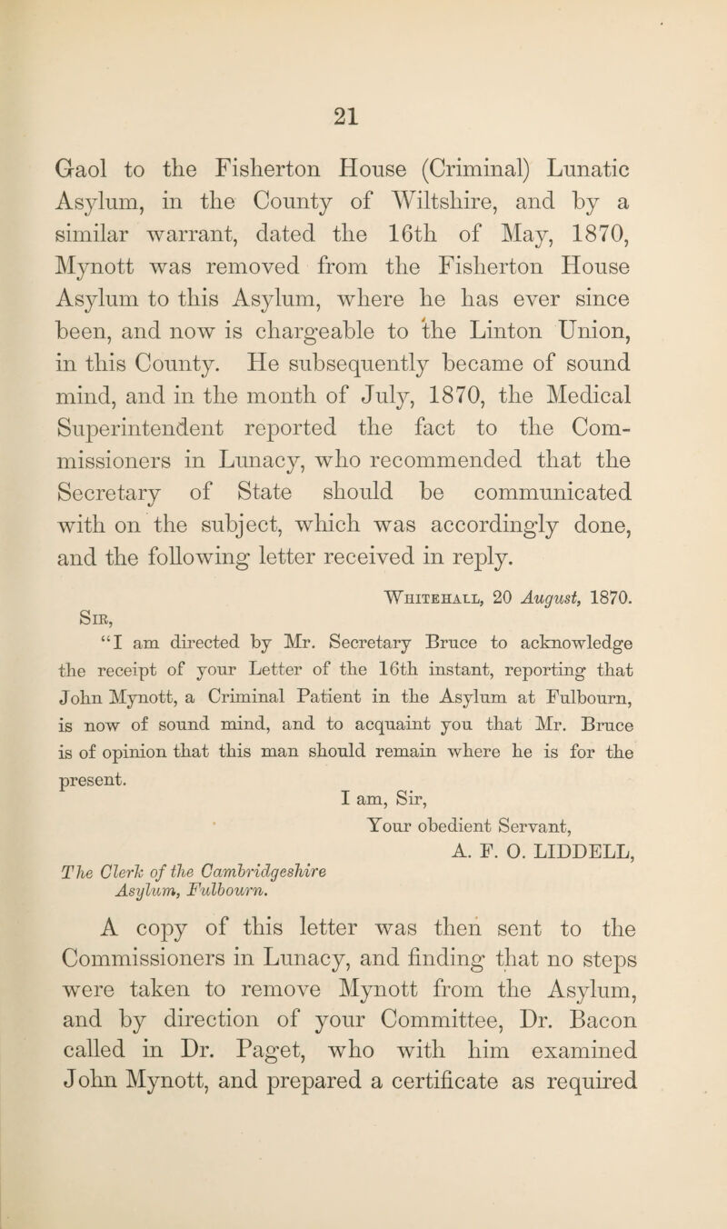 Gaol to the Fisherton House (Criminal) Lunatic Asylum, in the County of Wiltshire, and by a similar warrant, dated the 16th of May, 1870, Mynott was removed from the Fisherton House Asylum to this Asylum, where he has ever since been, and now is chargeable to the Linton Union, in this County. He subsequently became of sound mind, and in the month of July, 1870, the Medical Superintendent reported the fact to the Com¬ missioners in Lunacy, who recommended that the Secretary of State should be communicated tj with on the subject, which was accordingly done, and the following letter received in reply. Whitehall, 20 August, 1870. Sir, “I am directed by Mr. Secretary Brace to acknowledge the receipt of yonr Letter of the 16th instant, reporting that John Mynott, a Criminal Patient in the Asylnm at Fulbourn, is now of sonnd mind, and to acquaint yon that Mr. Brace is of opinion that this man should remain where he is for the present. I am, Sir, Your obedient Servant, A. F. 0. LIDDELL, The Clerk of the Cambridgeshire Asylum, Fulbourn. A copy of this letter was then sent to the Commissioners in Lunacy, and finding that no steps were taken to remove Mynott from the Asylum, and by direction of your Committee, Hr. Bacon called in Dr. Paget, who with him examined John Mynott, and prepared a certificate as required