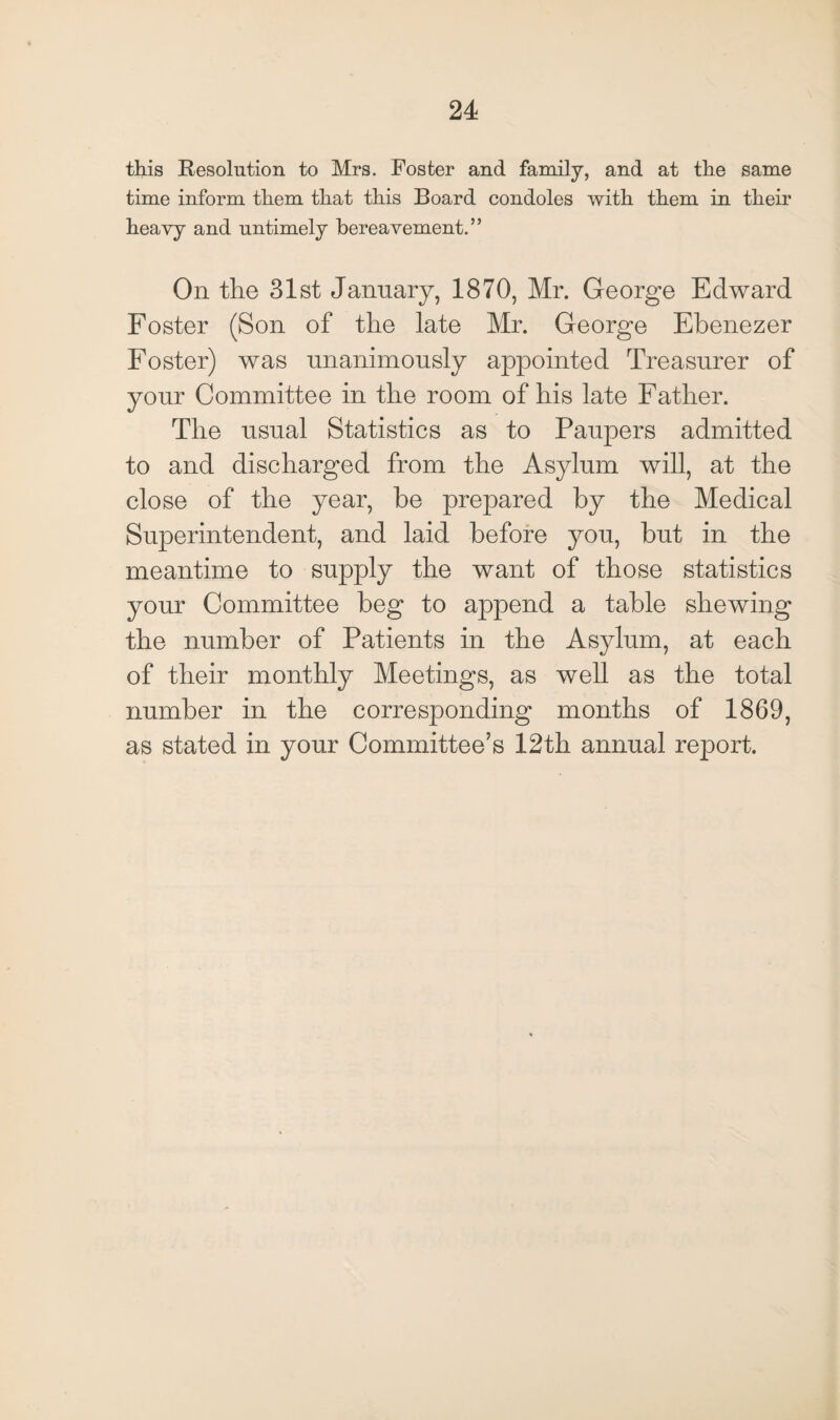 this Resolution to Mrs. Foster and family, and at the same time inform them that this Board condoles with them in their heavy and untimely bereavement.” On the 31st January, 1870, Mr. George Edward Foster (Son of the late Mr. George Ebenezer Foster) was unanimously appointed Treasurer of your Committee in the room of his late Father. The usual Statistics as to Paupers admitted to and discharged from the Asylum will, at the close of the year, be prepared by the Medical Superintendent, and laid before you, but in the meantime to supply the want of those statistics your Committee beg to append a table shewing the number of Patients in the Asylum, at each of their monthly Meetings, as well as the total number in the corresponding months of 1869, as stated in your Committee’s 12th annual report.