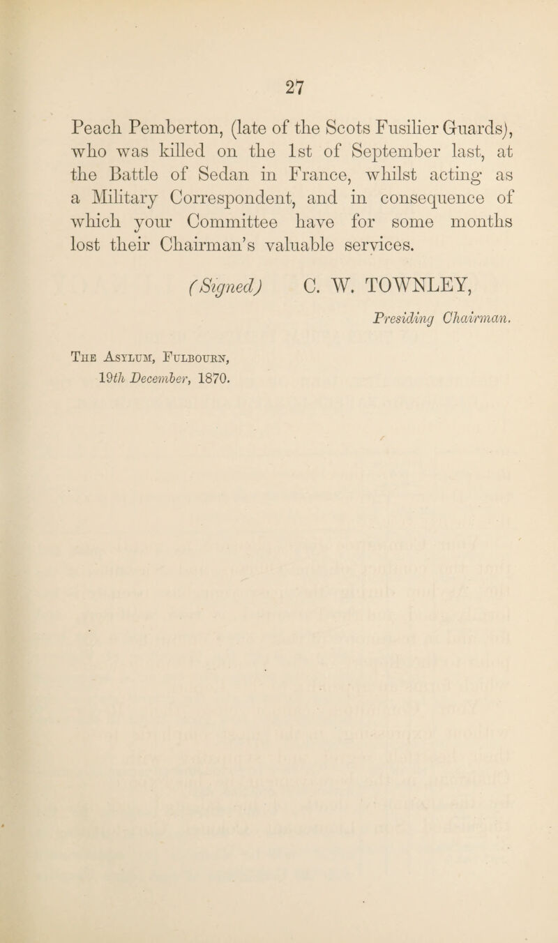 Peach Pemberton, (late of the Scots Fusilier Guards), who was killed on the 1st of September last, at the Battle of Sedan in France, whilst acting as a Military Correspondent, and in consequence of which vour Committee have for some months xJ lost their Chairman’s valuable services. (Signed) C. W. TOWNLEY, Presiding Chairman, The Asylum, Fuleourn, 19th December, 1870.