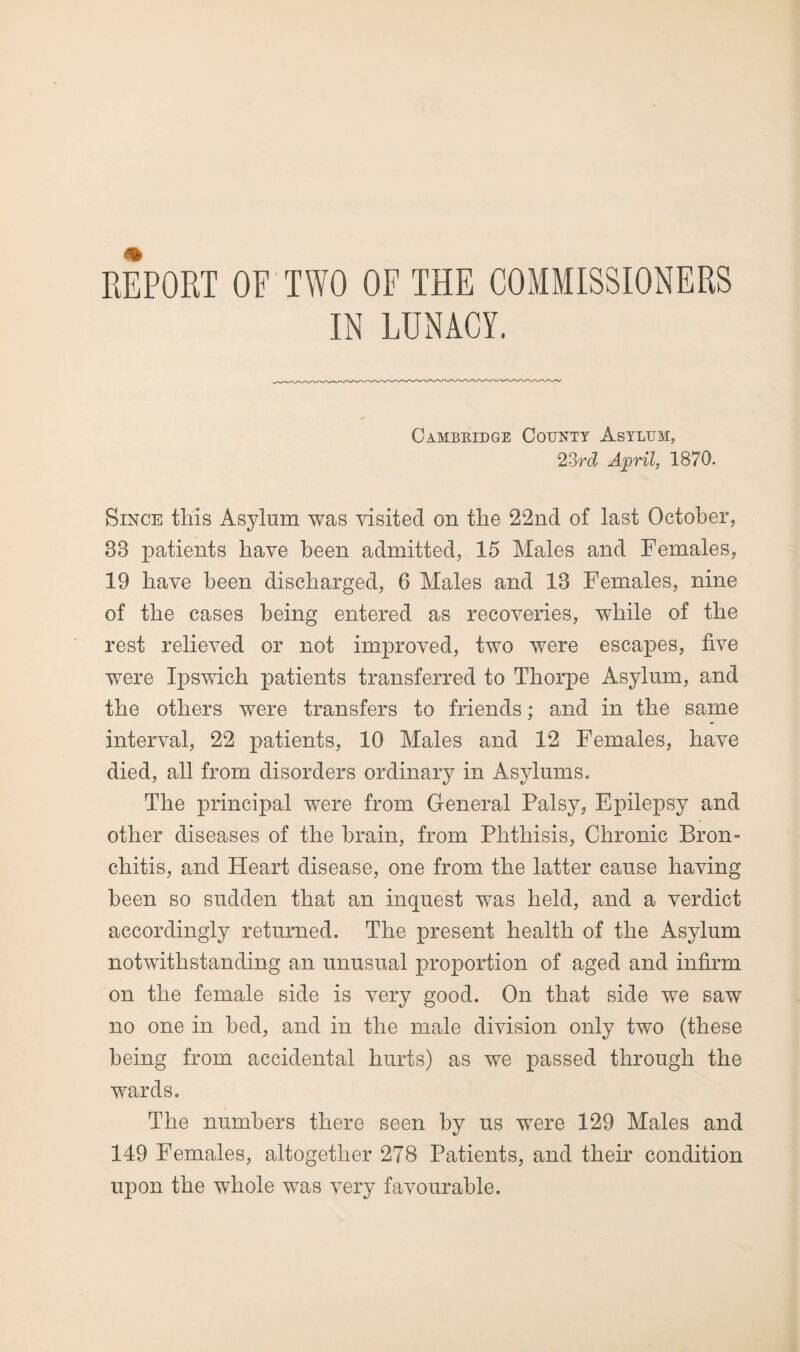 REPORT OF TWO OF THE COMMISSIONERS IN LUNACY. Cambridge County Asylum, 23rd April, 1870. Since this Asylum was visited on the 22nd of last October, 38 patients have been admitted, 15 Males and Females, 19 have been discharged, 6 Males and 18 Females, nine of the cases being entered as recoveries, while of the rest relieved or not improved, two were escapes, five were Ipswich patients transferred to Thorpe Asylum, and the others were transfers to friends; and in the same interval, 22 patients, 10 Males and 12 Females, have died, all from disorders ordinary in Asylums. The principal were from General Palsy, Epilepsy and other diseases of the brain, from Phthisis, Chronic Bron¬ chitis, and Heart disease, one from the latter cause having been so sudden that an inquest was held, and a verdict accordingly returned. The present health of the Asylum notwithstanding an unusual proportion of aged and infirm on the female side is very good. On that side we saw no one in bed, and in the male division only two (these being from accidental hurts) as we passed through the wards. The numbers there seen by us were 129 Males and 149 Females, altogether 278 Patients, and their condition upon the whole was very favourable.