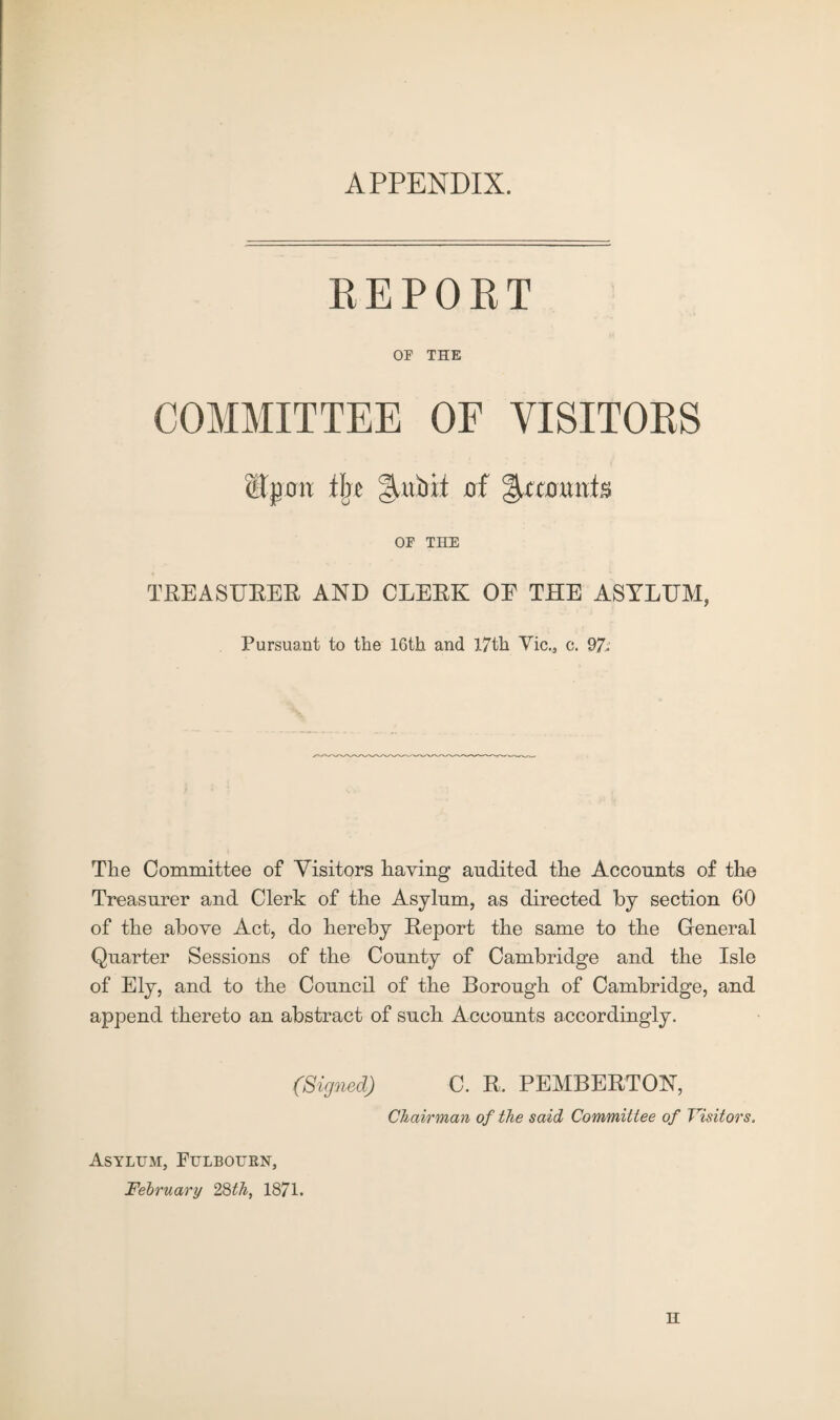 APPENDIX. REPORT OP THE COMMITTEE OF VISITORS Upon IJjc of %ccomb OF THE TREASURER AND CLERK OE THE ASYLUM, Pursuant to the 16th and 17th Vic., c. 97-' The Committee of Visitors having audited the Accounts of the Treasurer and Clerk of the Asylum, as directed by section 60 of the above Act, do hereby Report the same to the General Quarter Sessions of the County of Cambridge and the Isle of Ely, and to the Council of the Borough of Cambridge, and append thereto an abstract of such Accounts accordingly. (Signed) C. R. PEMBERTON, Chairman of the said Committee of Visitors. Asylum, Fulbourn, February 28th, 1871. H