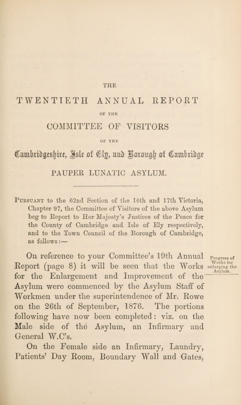 TWENTIETH ANNUAL REPORT OF THE COMMITTEE OF VISITORS OF THE JsR of €Ig, mb gtrnmjjl of Cambribrjc PAUPER LUNATIC ASYLUM. Pursuant to the 62nd Section of the 16th and 17th Victoria, Chapter 97, the Committee of Visitors of the above Asylum beg to Beport to Her Majesty’s Justices of the Peace for the County of Cambridge and Isle of Ely respectively, and to the Town Council of the Borough of Cambridge, as follows On reference to your Committee’s 19th Annual Report (page 8) it will be seen that the Works for the Enlargement and Improvement of the Asylum were commenced by the Asylum Staff of Workmen under the superintendence of Mr. Rowe on the 26th of September, 1876. The portions following have now been completed : viz. on the Male side of the Asylum, an Infirmary and General W.C’s. On the Female side an Infirmary, Laundry, Patients’ Day Room, Boundary Wall and Gates, Progress of Works for enlarging the Asylum.